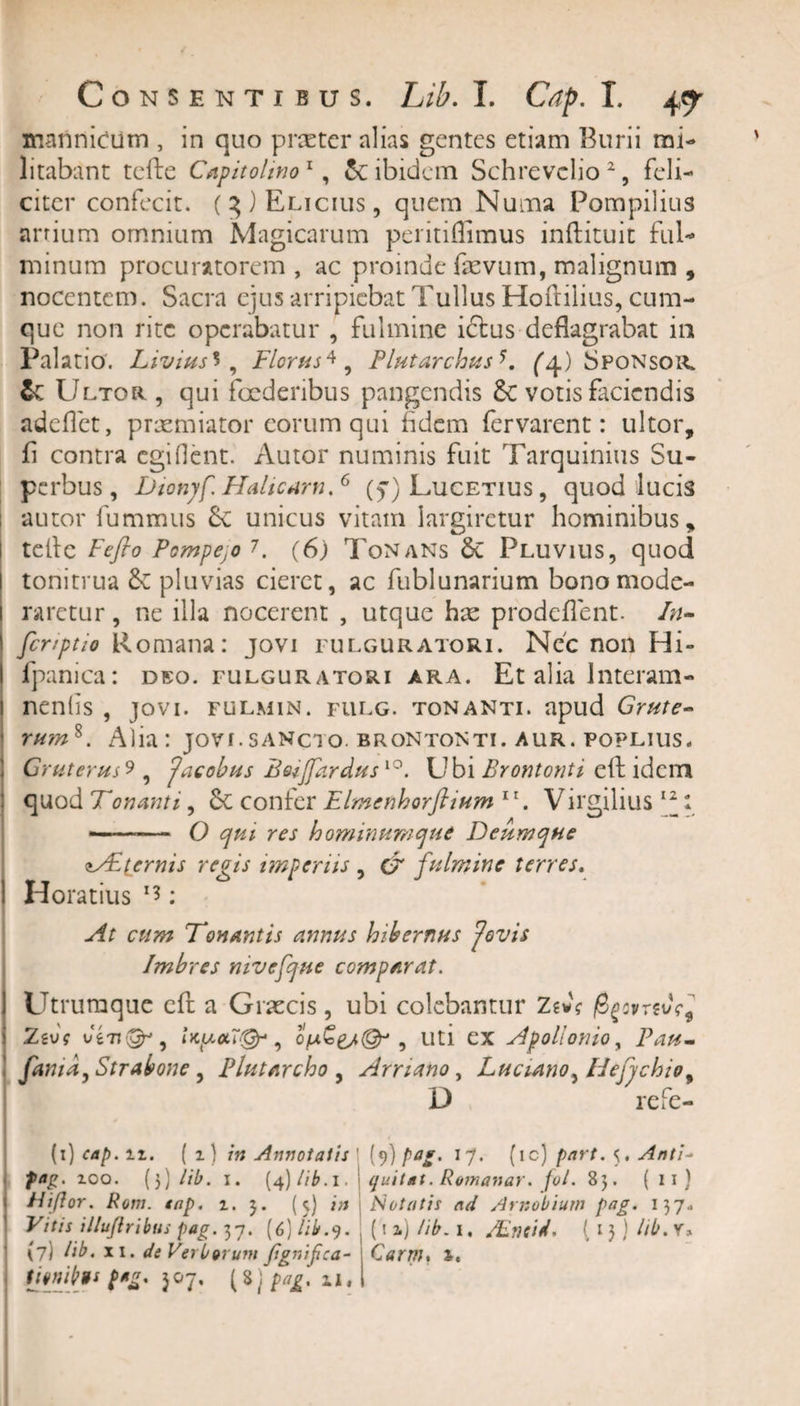 manniciim , in quo prxter alias gentes etiam Burii mi¬ litabant tefte Capitolino1, &amp; ibidem Schrevclio2, feli¬ citer confecit. (3) Elicius, quem Numa Pompilius arrium omnium Magicarum peritiffimus inftituit ful¬ minum procuratorem , ac proinde fevum, malignum , nocentem. Sacra ejus arripiebat Tullus Hoftilius, cum¬ que non rite operabatur , fulmine ictus deflagrabat in Palatio. Livius** , Florus4, Plutarchus^4) Sponsoi^ &amp; Ultor, qui foederibus pangendis votis faciendis adeflet, praemiator eorum qui fidem fervarent: ultor, fi contra egi flent. Autor numinis fuit Tarquinius Su¬ perbus, Dionjf Halicam.6 (f) Lucetius , quod lucis autor fummus £c unicus vitam largiretur hominibus, teflc Feflo Pompejo 7. (6) Tonans Pluvius, quod tonitrua pluvias cieret, ac fublunarium bono mode¬ raretur , ne illa nocerent , utque hx prodeflent. In- fer/ptio Romana: jovi fulguratori. Nec non Hi- fpanica: deo. fulguratori ara. Et alia Interam - neniis , jovi. fulmin. fulg. tonanti, apud Grute- rum%. Alia: jovi.sancto, brontonti. aur. poplius, Gruterus9 9 Jacobus Bovjfardus10. Ubi Brontonti eft idem quod Tonanti, 6c confer Flmenhorflium 11. Virgilius T ——— O qm res hominumque Deum que zTtternis regis imperiis , &amp; fulmine terres. ! Horatius x*: At cum Tonantis annus hibernus 'Jovis Imbres mvefque comparat. Utrumque cft a Graecis , ubi colebantur Ztvs Zivs vi7i&amp;, Upw7&amp;, , uti ex Apollonio, P^- famd, Strabone , Plutarcho , Arriano, Lucumo, Flejjchio, D refe- (1) cap. it. (1) /» Annotatis (9) 17. (ic) part. 5. Anti- fag. ioo. [))lib. 1. (4) //£. 1. | quitat. Romanar. /^/. 85. ( 11} FWflor. Rotn. tap. i. 3. (5) j/j Notatis ad Arnobium pag. 137, Vitis illujiribus pag. 37. (6) //£.9. (i a) iib. 1, /Lndd. (13) //£. V» (7) /i£. XI. de Verborum fignifca- Qarm% i. tmf tts pag. 507. (8j /&gt;*£. il.