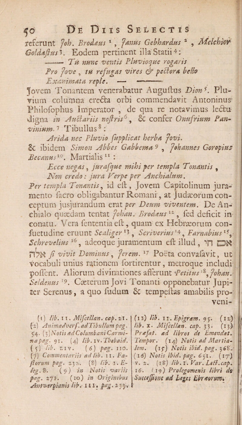 referunt foh. Eradatis 1 , f'antis Gebhardus 2 , AEelchtW Goldaftus 3. Eodem pertinent illa Statii4: ——-— Tu nunc ventis Pluvioque rogaris Pro i ove , tu refugas vires &amp; pcElora bello Exanimata reple. Jovem Tonantem venerabatur Auguftus Dionb Plu¬ vium columna crefta orbi commendavit Antoninus* Philofophus Imperator , de qua re notavimus leftu- digna in AuPiariis noftris1, &amp; confer Onufrium Pan- vinium-7 Tibullus8: Arida nec Pluvio fupplicat herba fovi. &amp; ibidem Simon Abbes Gabbema 9 9 fok annes Gorogius Eecanus10. Martialis 11 : -t Ecce negas, jurafijue mihi per templa Donantis , Non credo: jura Verpe per Anchialum. Per templa Tonantis, id eft, [ovem Capitolinum jura*» mento facro obligabantur Romani, at Judaeorum con¬ ceptum jusjurandum erat per Deum viventem. De An¬ chialo quaedam tentat fohan. Brodaus 12, fed deficit in conatu. Vera fententiaeft, quam ex Hebraeorum con- fuetudine eruunt Scaligcrl7&gt;, Scriverius1*, Farnabius i55 Schrevelius 16, adeoque juramentum eft illud , TI rhtt fi vivit Dominus, forem. 17 Poeta convafavit, ut vocabuli unius rationem fortirentur, metroque includi pofient. Aliorum divinationes afferunt Petitus fohan. Seldenus T Caeterumjovi Tonanti opponebatur Jupi- ier Serenus, a quo fudum £c tempeftas amabilis pro¬ veni- (1) lib. 11. Mifcellan. cap. 21. ( 2.) Animadverf. adTibullum pag. 54. (3)Notis adColumbani Carmi¬ na pag. 91. (4) lib.w.Tbebaid. (&lt;5) lib. tiv. (6) pag. iio. , (7) Commentariis ad lib. ii. Na¬ porum pag. 232. (§) lib. 1. E- ieg.%. (9 ) in Notis variis pag. 271. (10) in Originibus Antv?grgi(ims lib» i s l ♦ pag. 2-3:3» (11) lib. 11. Epigram. 95. (il) r lib. x. Mifcellan. cap. 33. (13) Pr^efat, ad libres de Emendat. Tempor. (14) Notis ad Martia¬ lem. (17) Notis ibid. pag. 368, (16) Notis ibtd. pag. 6 51. (rj) v. 2. (i8j lib.i.Var. Lefl.cap. 16. /19) Protegomenis libri d$ Succejftgns ad Leges Ebrior umv