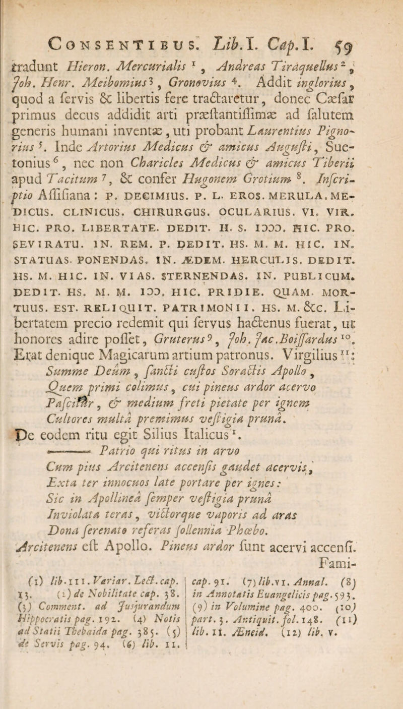 Consenti bu s. Lib.I. Cap.I. 59 tradunt Hieron. Mercurialis 1 * 3 * * , Andre as Tiraquellusz 9 foh. Henr. Meibomius3, Gronovius L Addit inglorius , quod a fervis 6c libertis fere traftarctur, donec Csefar primus decus addidit arti prasftantiffimae ad falutem generis humani inventse , uti probant Laurentius Pigno~ rius K Inde Artorius Medicus &amp; amicas Augufli, Sue¬ tonius6, nec non Charicles Medicus &amp; amicus Tiberii apud Tacitum 7, 5c confer Magonem Grotium 8. Inferi- ftio Afliliana : p. decimius, p. l. eros, merula, me¬ dicus. CLINICUS. CHIRURGUS. OCULARIUS. VL VIR. DIC. PRO. LIBERTATE. DEDIT. II. S. 1300. HIC. PRO. SEVIRATU. IN. REM. P. DEDIT. HS. M. M. HIC. IN. STATUAS. PONENDAS. IN. JEDEM. HERCULIS. DEDIT. HS. M. HIC. IN. VIAS. STERNENDAS. IN. PUBLICUM* ' * / DEDIT. HS. M. M. 100. HIC. PRIDIE. QUAM. MOR¬ TUUS. est. reliquit, patrimonii, hs. m. &amp;c. Li¬ bertatem precio redemit qui fervus hadtenus fuerat, ut honores adire pollet, Gruterus^, foh .(j'ac .BoiJJ,ardus 10 „ E tat denique Magicarum artium patronus. Virgiiius11: Summe Deum ? fanEii cuflos Sora EI is Apollo , jQuem primi colimus, cui pineus ardor acervo Pafcifhr, &amp; medium freti pietate per ignem Cultores multa premimus ve fligi a pruna. De eodem ritu egit Silius Italicus1. •- Patrio qui ritus in arvo Cum pius Arcitenens accenfis gaudet acervis, Exta ter innocuos late portare per ignes: Sic in Apollinea femper veftigia pruna Inviolata teras, viElorque vaporis ad aras Dona ferenato referas Jollennia Phcebo. Arcitenens eft Apollo. Pineus ardor funt acervi accenfi. Fami- (1) lib-ill .Vgriar. Lecl.cap. % 3. (i) dc Nobilitate cap. 3S. (3) Comment. ad Jusjurandum Hippocratis pag. 191. (4) Notis de Servis pag. 94, U) lib. 11. cap. 91. (7) lib.vi. Annat. (8) in Annotatis Euangelicis pag. 593. (9) in Volumine pag. 400. (io,) part. 3. Antiquit.fol. 148. (11)