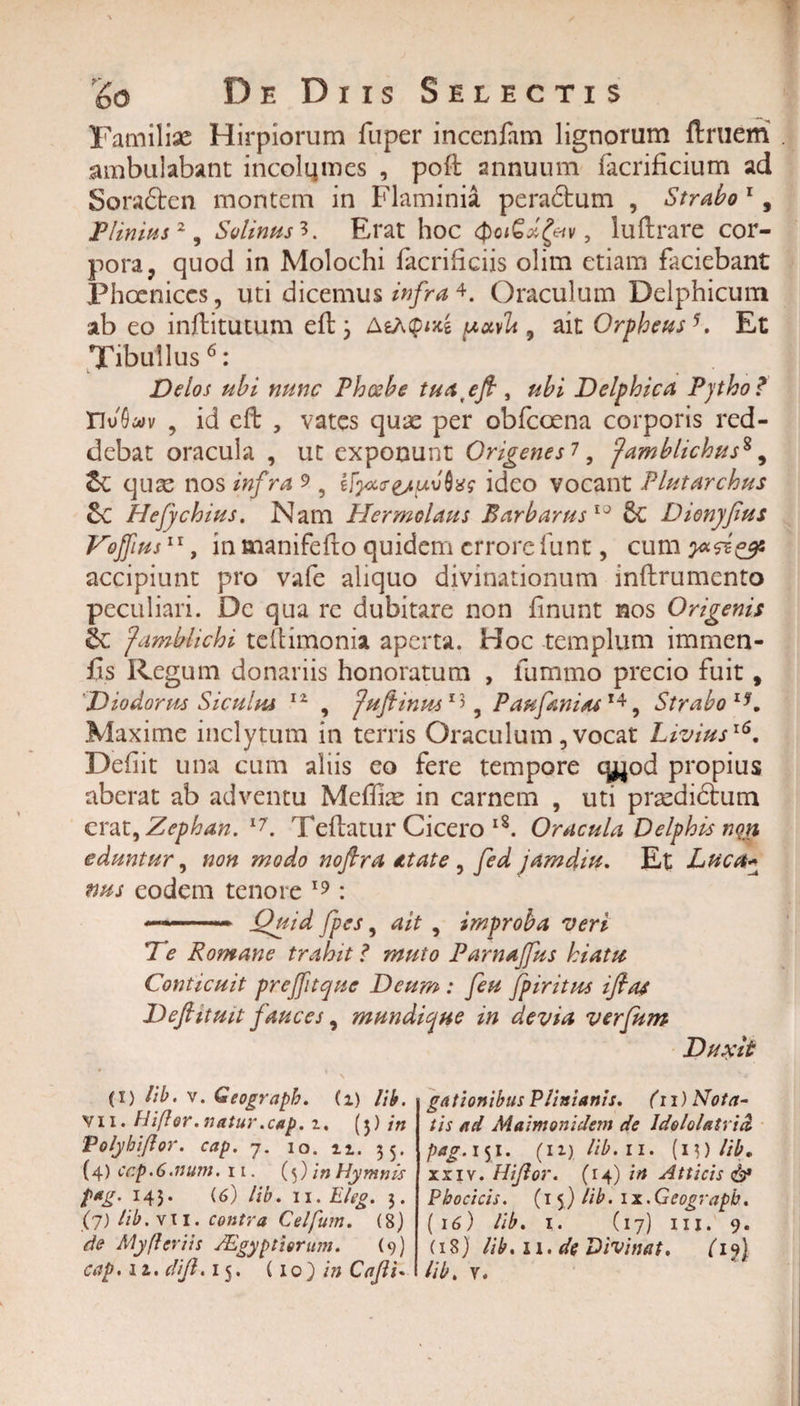 Familiae Hirpiorum fuper incenfam lignorum ftruem ambulabant incolqmes , poft annuum facrificium ad Sora£ten montem in Flaminia pera6tum , Strabo 1, Plinius2, Solinus3. Erat hoc (potGdfav, luftrare cor¬ pora, quod in Molochi facrifciis olim etiam faciebant Phoenices, uti dicemus infra 4. Oraculum Delphicum ab eo inftitutum efb 3 AeAQm potvlt, ait Orpheus5. Et Tibullus6: Delos ubi nunc Phoebe tuatefi , ubi Delphica Pytho? VlvQuv , id efb , vates qux per obfcoena corporis red¬ debat oracula , ut exponunt Origenesi, Jamblichus* 9 quse nos infra 9 9 ifyxr&amp;uvbzs ideo vocant Plutarchus &amp;C Hefychius. Nam Hermolaus Barbarus10 St Dionjfius Vojfms11, in manifefto quidem errore funt, cum accipiunt pro vafe aliquo divinationum inftrumento peculiari. De qua re dubitare non finunt nos Origenis &amp; famblichi tcftimonia aperta. Hoc templum immen- fis Regum donariis honoratum , iumrno precio fuit, 'Diodorus Siculus 11 , Juftinus13 3 P au fani as14, Strabo lK Maxime inclytum in terris Oraculum, vocat Livius16. Defit una cum aliis eo fere tempore qjjod propius aberat ab adventu Meffite in carnem , uti pr^edidtum erat9Zephan.17. Teftatur Cicero lS. Oracula Delphis nm eduntur, non modo noftra at at e , fed jamdtu. Et Luca* nus eodem tenore 19: --- Quid fpes, ait , improba veri De Romane trahit ? muto Parnajfus hiatu Conticuit prejftque Deum : feu fpiritus ifias Defiituit fauces, mundique in devia verfum Duxit (i) lib. v. Geograpb. (1) IU, VII. Hiflor.natur .cap. 2. (5) in Polyhi/lor. cap. 7. 10. 11. 55. {4) cr.p. 6.num. 11. (5) in Hymnis fag. 145. (6) lib. 11 .Eleg. 5. (7) lib. vil. contra Celfum. (8) de My fler iis JEgyptiorum. (9) gat ion ibus Plinianis. (11) Nota¬ tis ad Maimonidem de Idololatria pag. 151. (12) lib. 11. (i$) lib. xxiv. Hijlor. (14) in Atticis &lt;&amp;* Phoci cis. (15) lib. 1 x. Geograpb. ( 16) lib. 1. (17) ni. 9. (18) Ub.11.de Divinat. (19)