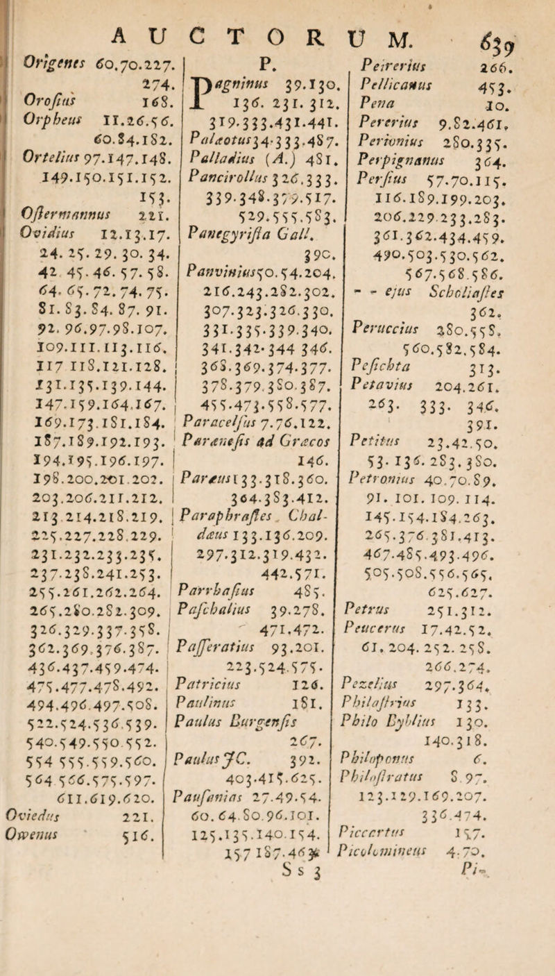 Ongenes «J0.70.227. 274. Orofitis 168. Orpheus II. 2 tf.56. tfO.J4.iS2. Orte Ilus 97.147.148. 149.150.151.152. I5J. Ofler nummis 111. Ovidius 12.13.17. 24. 25. 29. 30. 34. 42 45- 4tf- 57- 58* tf4- tf5-72.74.75. Sr. S3. S4. 87. 91. 92. 9tf.97.9S.107. 109.1n.1i5.1i6', 117 11S. 121.128. 131.155.139.144. 147.159. Itf4&lt;ltf7. I69.173. iSr.iS4. lS7.1S9.192.r93. I94.r9519tf.197. i9S.200.2c1.202. 203.20tf.21r.212. 213 214.218.219. 225.227.22S.229. 231.232.233.235. 237.23S.241.253. 255.26i.2tf2.2tf4. 2tf5.2S0.2S2.309. 32tf.329.337.35S. 3tf2.3tf9.37tf.3S7. 1 43tf.437.459.474. 475.477.47S.492. 494.49tf.497.50S. 522.524.53tf 539. 540.549.550.552. 554 555.559.5tfo. 5tf4 5tftf-575-597- tfll.tfi9.tf 20. Ovi e das 221. Owenus ' 516. p. agninus 39.I30. I3tf. 2.3r. 312. 3r9-333.431.44r. Palaotusi 4'3 33.4S7. Palladius {A.) 4S1. Pancirollus 326.333. 339.348.379.517. 529.555.5S3. Pan e gyri fla 0 ali. 3 9c. Panvinius^o. 54.204. 2itf.243.2S2.302. 307.323.32tf.330. 33l-3 35.33 9.340. 341.342-344 34tf. 3tfS.369.374-377. 37S.379.3S0.3S7. 455.473-55S.577. Paracelfus 7.76.122. Paranijis ad Greecos 146. Parans 133.318.360. 304.3S3.412. Parapbrafles Cbal- deeus 13 3.13 6.209. 297-312.319.432. 442.57r. P arrha flas 4S7. Pafch alius 39.278. ^ 471.472. P a [ferat jus 93,201. 223.524.575- Patricius 126. Paulinns 1S1. Paulus Burgenjis 267. Paulus JC. 392. 403.4i5.tf25. Paufanias 27.49.54- 60. 64.S0 9tf.J0r. 125»13S.J40.154. 257 187-4*3* S s 3 U M. • % Peirerjus 266. Pellicanus 453* Ppwrf I o. Pererius 9. S 2.46I, Permnius 2S0.335. Perpignanus 364. Perfius 57.70.Ilf. IItf.lS9.i99.203. 206.229 233.2S3. 361.362.434.459. 490.503.530.362. 5tf7.5tfS.5S6. - - ejus Schcliafles 362. Perne cius 2S0.55S, 5tfo.5S2.5S4. Pefichta 313. Petavius 204.2tfr. 2*3- 333* 34tf. 39i. Petitus 23.42.50. 53-I3tf« 2S3.3S0. Petronius 40.70. S 9. 91. IOI. I09. 114. 145-154.184.2 tf3. 2tf5-37tf 381.413. 4tf7.4S5.493.496. 505.50S.55tf.5tf5. 625.627. Petrus 251.312. Pene erus 17.42.5 2. tfJ. 204. 252. 25S. 266.274. Pezelius 297.3 tf4* Pbilajhius 133. P£//&lt;? Dyblius 1 30. 140.31 S. Philip onus 6. Philofl ratus 8.97. i23.129.Itf9.207. 3 3 tf-474. Piccr.rtus 157. PicoUmineus 4.70. P/~