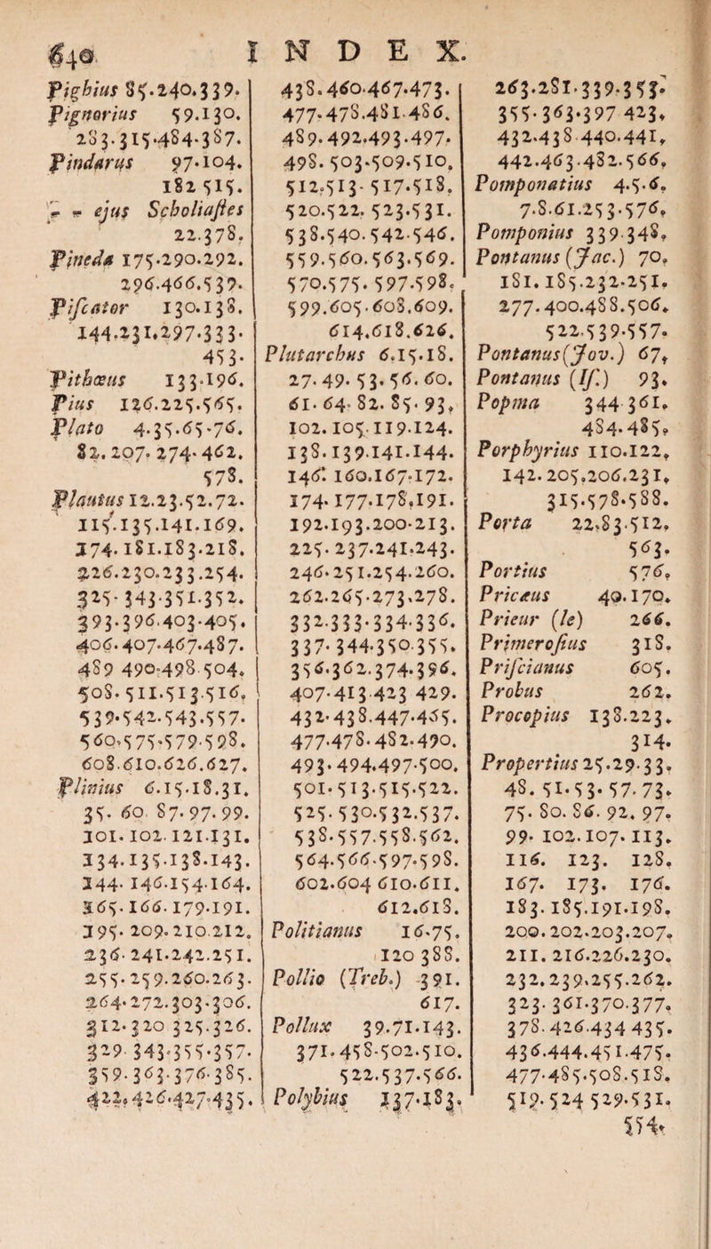 $4® fighius 85.240.339. f ignarius 59.130. 203.315.484-337. f indarus 97.104. 182 51?. r *- ejus Scboliajies 22.378. fineda 175.290.292. 296.466.5 39. fifcator 130.138. X44.i3I*2?7‘3 3 3* 453* 3pitbaetis 133.196. Vius 126.225.565. flato 4.35.(55.76. 82.207. 274-46*. 578. f lautus 12.23.52.72. 115' 135.141.169. J74.1S1.183.21S. 3126.230.233.254. 3*5-343-3SI-3S*. 393-396.403.405. 406.407.467.487. 489 490=498 504. I 50S. 511.513.516, 539.54i-543.557. 560.575.579.598. 608.610.626.627. fimus 6.15.18.31. 35. 60. 87.97-99. 101.102.121431, 334.13513S.143. 344. 146.154.164. 365-166.179.191. 395- 209.210.212. 2.36. 24i.242.25i. 2,55. 259.26O.263. 264.272.303.306. 312. 320 325.326. 3*9 343^355-357. 359.363-376-385. &lt;^**» 4*6'42/''«43 'j * INDEX. 43S.460.467.473. 477.47S.481.486. 4S9.492.493.497. 49S. 503.509.510. 512.513- 517-518. 520.522.523.531. 538.540.542-546. 559.560.563.569. 570.575.597.598. 599.605.603,609. 614.618.626. Plutarcbus 6.15.iS. 27- 49- 53* 56. 60. 61. 64 82. 85. 93» 102. 105.119.124. 13s.139141.144. 146*. 160.167*172. 174- I77-I78.I9I. 192.193.200-213. 225. 237.24i.243. 246.251.254.260. 262.265-273.278. 332-3 33-334-336. 337.344.350355. 356.362.374.396. 407.413.423 429. 43*-438.447-465. 477-478-4S2.490. 493.494.497.500. 501. 513.515.522. 525.530.532.537. 53S.557.55S.562. 564.566-597-59S. 602.604 6lo.611. 612,6lS. Politi anus 16.75. .120 388. Pollio (Treb.) -391. 617. P0///W 39.71.143. 371.45S-502.510. 522.537.566. Polybius J37.183, 263.2S1.339-3 51* 355-363*397 4*3* 432.43S440.44it 442-463-482.566, Pomponatius 4.5.6. 7.S.6I.253.576, Pomponius 339 348. Fontanus (Jac.) 70, 181.185.232*251^ 277.400.488.506. 522,539-557. Pontanus(jfov.) 6jf Pont anus (//.') 93* Popma 344361. 4^4-48-)? Porphyrius 110.122, 142.205,206.231, 315.578*588. Porta 22.S 3.512. 563. Portius 576. Pricaus 40.170. Prieur (/&lt;?) 266, P rimer ofius 31S. Prifiianus 605. Probus 262. Procopius 138.223. 3M. Pr op ert ius 2 5.2 9 - 3 3, 48. 51-53* 57-73* 75. So. 86. 92, 97 99- 102.107.113, 116. 123. 12S. 167. 173. 176. 183.185.191.198. 200. 202.203.207. 211. 216.226.230. 232.239.255.262. 323.36I.370.377. 378-4*6,434435. 436.444.45I-475. 477.4S5.508.5iS, ?l9-524 5*9-531. SHt