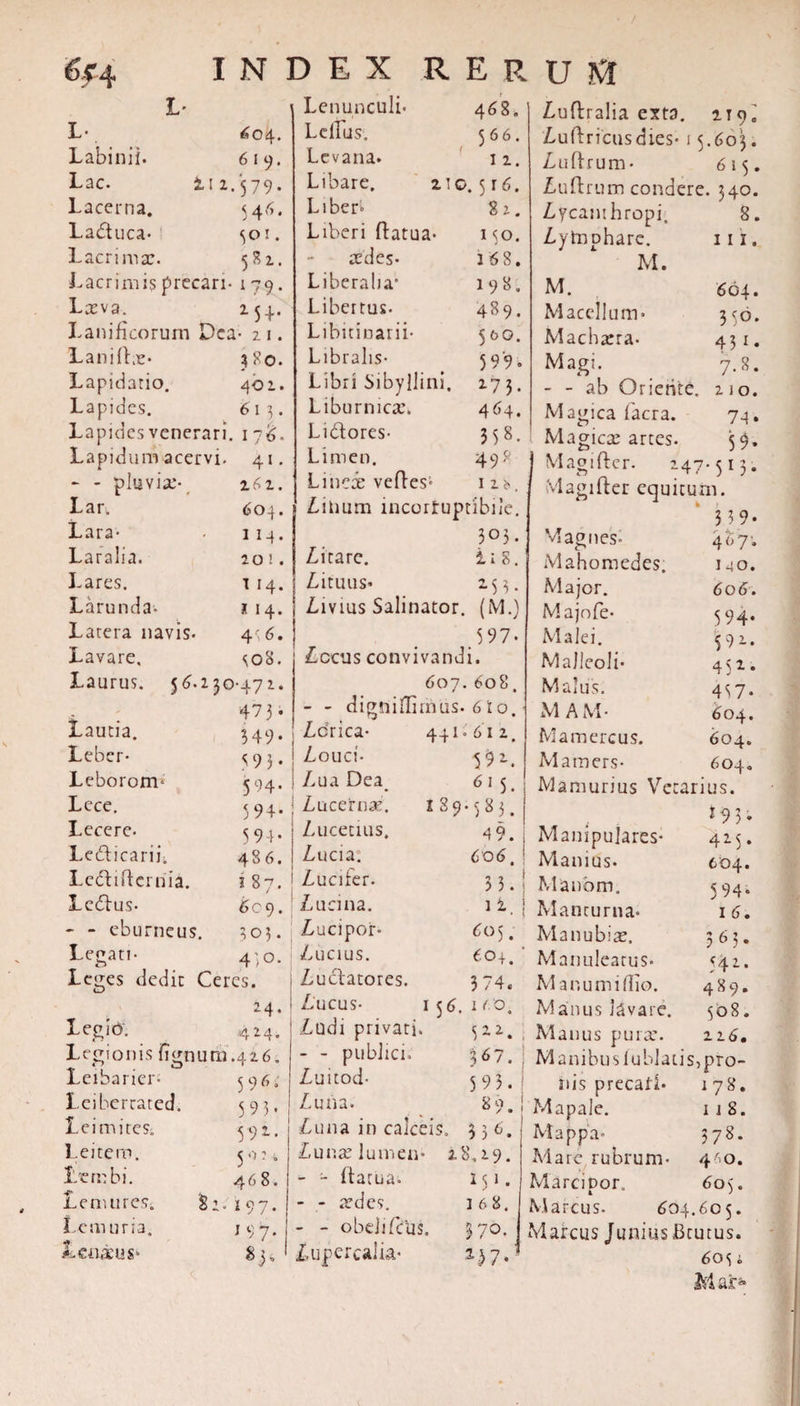6f 4 L- Labi n ii. Lac. Lacerna. Laduca- Lacrima:. I N 604. 619. ii z.579. &lt;46. 501. 581. Lacrimis precari- 1 79 Lava. 254,. Lanificorum Dea- 2 1. Laniffe- 4?©. Lapidatio. 402. Lapides. 613. Lapides venerari. 176„ Lapidum acervi. 41. - - pluvia- Lar. Lara- Laralia. Lares. Larunda- Latera navis- Lavare, Laurus. Lautia. Leber- Lebororm Lece. Lecere. Ledicarii. Lcdiftcrriia. Ledus- - - eburneus Lepati- 162. 604. 1 14. 20 ! . 1 I4. * 14. 4', 6. &lt;;o8. 5^.230-472. 473 - •fc&gt; u 1 Leges dedit Ceres. 24&lt; LegiO. 424. Legionis iignutu.426. Leibarier- Leibercated. Lei mites. Leitero. Lembi. Lemures; S2. Leni uria, Lenaeus* 83, $9 6 5 9 5 - 592. 5o:t 4 6 8. »97- 197. 468. 566. ( 1 2. no. 5 r6. 82. 1 50. 168. 198. 489. 5&amp;0. 599. IL Ej Lenunculi Lellus, Levana. Libare. Liber» Liberi ftatua aedes- Liberalia” Libertus. Libitinarii- Libralis- ;77 Libri Sibyllini. 273 Liburnica:. 464. Lidores- 358. Limen. 498 Linere veftes» iu, Linum incorruptibile. 305 . Litare. ii8. Lituus* 253. Livius Salinator. (M.) 397- Lccus convivandi. 607. 608. - - digniflimus. 6 i o. 349* 59 3* 594- 594- 5 94- 486. 1 87. 6c 9. 305 • 43 0. Ldrica- I Louci- | Lua Dea. : Lucerna:, i Lucetiiis. | Lucia. 1 Lucifer. Lueiii2. Lucipor- Lucius. Ludatores. Lucus- Ludi privari. - - publici. Luitod- Luna. 3Ly Ullfl IU LdlC L Luna: lumen- - - ftatua. - - aedes. - - obdi (dis. Lupercalia- 441-612, Luftralia exta. 119, Luftricusdies- 15.603. Luftrum- 615, Luftrum condere. 340. Lycanthropi. 8, Lytnphare. iii, M. M. 604, Macellum- 3&lt;ro Machaera- 431, Magi. 7.8, - - ab Oriente. 210. Magica facra. 74, Magica: artes. 59, I aft 1 (f c r. 47- 513• Magifter equitum. 3 3 9- Magnes- c' M a hom edes Major. Majofe- Malei. Malleoli- Malus. M AM- Mamercus, 4d I4( 6 o&lt; 59&lt; 59: 45^ 433 Mamers- 604. 61 S- Mamurius Vet arius. 89 •383. * 9 5 • 49. Manipulares- 425. 606. Manius. | c 04. 33. : Manbm. 5 94* 1 i. Manturna- I 6. 605. Manubiae. 365. «04. Manuleatus- 542. 3 74. Manum i (Lio. 489. 56. ICO. Manus lavare. 508. 322. Manus pura*. 216. 367. M anibus lublatis, pro- 5 9 5 . riis precati. 178. s. 89. Mapale. 1 1 S. 3 3 6. Mappa- 378. 28,29. Mare rubrum- 40. M1 ■ Marcinor, i. 605. 1 6 8. Marcus. 604.605. 370. Marcus Junius Bcutus. 6os i