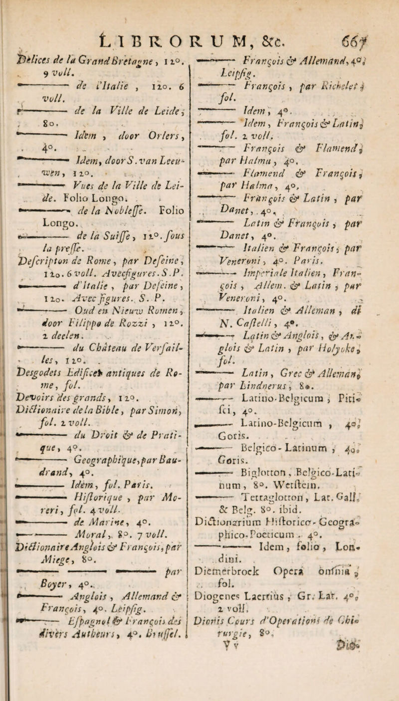 .! M 1 Libro follices de la GrattdBr et agne , 11°. 9 voll. •- ffe i'Itali e , I io. 6 voll. r—- de la Ville de Leule, , 8o, s *■ -- Idem , r/Wr Orlers, 4°. ~ Jdetn, doorS.van Leett- , U'W, no. . ......  F/zer ^ Az F/7/e r/? Lc’/- &lt;/&lt;?. Folio Lon»o. * O *■■■*■ de la Fiobleffe. Folio Longo. —-- de la Suiffe, n°.fous la prejje. Dejcripton de Rotne, /vrr Defeine, lio. 6t’o//. Avecfgures.S.P. »- -- d'It alie , par Defeine, lio* Avecfgures. S. P. --Oz/7 Nieuiv Rornen, door Vi lippa de Rozzi , n°. i deelen. •*“- z/w Cbdteau de Verfail- les, no. . Vesgodets LdifceY antiques de Re¬ me , fol. Devoirs des grarsds, 11°. Di Ilion alve de la Bible, par Simor*&gt; fol. i i»o//. Droit &amp; de Prati - que* 4?. - Geographi'que,par Bau- drand, 40. — ■ Idem, fol. Paris. — .. Hijlorique , r*r/, /i»/. 4 x»©//• — -- de Marine, 40. •—*- Moral8°. 7 voll. Didiionaire Anglois &amp; Frangois,par MI i ege, 8°. — ■ ■ ■■ ■ ■— /v/r Boyer, 40.. 1 ■ - Anglois , Allemand &amp; Frangois, 40. Leipfig. --— Efpagnolfa Frangois des divirs Autbeun, 4°. ihujfil. R U M, Scc. 66f — - Frangois &amp; Allemand, 40,' Leipfg. ——— trangois , par Ricbelet j fol. - Idem , 4®. --- Idem, Frangois&amp;Latin $ fol. 1 T&gt;o//, *-:— Frangois &amp; Flawend j par VIalma , 40. —- — Fiam e rui &amp; Frangois, par Ha Ima, 40. ' Frangois &amp; Latin &gt; F)&lt;*net,. 40, -- Z-tf/m Frangois , Danet, 40. '' —~~ Italien c?* Frangois i par Veneroni &gt; 40. Paris. ~—■— Imperiale italien , Fran¬ gois , Alieni. &amp; Latin 3 Veneroni, 40. — - Italien &amp; Alleman , /V. C a fle Ui, 4®. «■■■ Latin &amp; Anglois, &amp; An « Holyohp , fi/. - Z.-7//;», Grec c^* Allemartp par hindnerus, 8». ——- Latino-Belgicura , Piti« fci, 4°-. ., --Lacino-Belgicum , 40J Gorts. . .. Belgico-Latinum , 4q9 Goris. ——• Biglorton , Bclgico-Lati^ num, 8°. Werftein. ■' — Tetraglotron , Lat. Gal/0' &amp;: Belg. 8°. ibid. Didionsrium HilForico-Geograo phico-Poeticum . 40. -*- Idem , folio , Loa* \ . d ini. . Diemerbrock Opersi onfnia 3 fol. Diogenes Laertius , Gr. Lar, 4 i vqU, Dionis Ccurs d‘Operatione de Chi* rurgie, 8®,