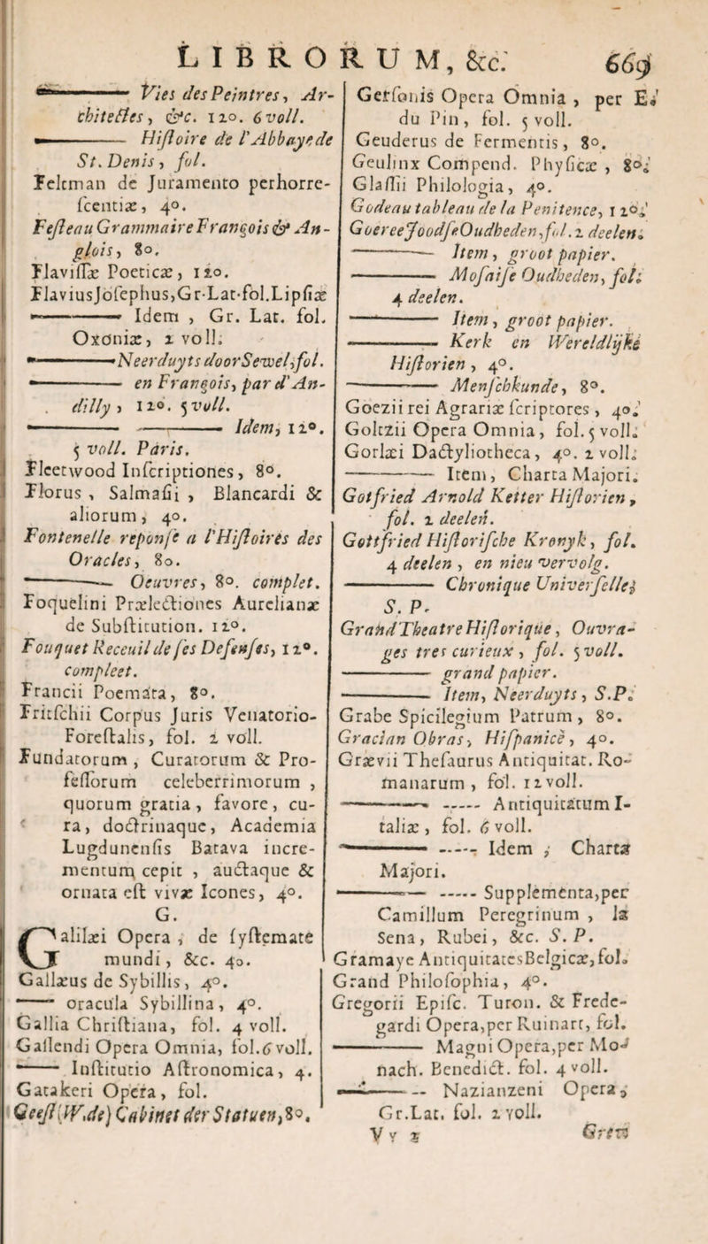 Vies des Peintres ■, ebite fles, &amp;c. no. 6voll. ——■' H i/1 o ire de l' Ab bay e de St. Denis, fol. felem an de Juramento perhorre- fccntias, 40. Fejleau GrantmaireF ranqois &amp; An- g/ois, 80. Flavilfe Poetica:, ixo. FlaviusJofephus,Gr-Lat-fol.Lipfia: -—— Idem , Gr. Lat. fol. Oxdnix, x voll. » — -Neerduyts doorSeweffol. --- en Franeois, par d' An- . } 110. 5 voll. —---/&lt;&amp;Wj 11°. 5 vt&gt;//. Paris. Flcetwood Infcriptiones, 8°. Florus , Salmafii , Blancardi &amp; aliorum, 40. Fontenelle reponfe a 1'HiJloires des Oracies, 80. --—— Oeuvres, 8°. complet. Foquelini Pradedlioncs Aurclianx de Subftitution. 1i°. Fouquet Receuil de [es Defenfss, 11®. compleet. Francii Poemata, 8°. rritfdm Corpus Juris Venatorio- Foreftalis, fol. 1 voll. Fundatorum , Curatorum &amp; Pro- fellorum celeberrimorum , quorum gratia , favore, cu¬ ra, do&amp;rinaquc, Academia Lugdunenfis Batava incre¬ mentum cepit , audlaque &amp; ornata cft viva: Icones, 4°. G. Galilaei Opera , de lyftemate mundi, &amp;c. 40. Galla:us de Sybillis, 4°. *-- oracula Sybillina, 4°. Gallia Chriftiana, fol. 4 voll. Gallendi Opera Omnia, fol.6 voll. *- Inflitutio Aflronomica, 4. Gatakeri Opera, fol. Qeejll iy\de) kabinei der Statutu^. 66$ Gerfoiiis Opera Omnia , per E* du Pin , fol. 5 voll. Geuderus de Fermentis, 8°. Geulmx Compend. Phy ficte , 8°»' Glafiii Philologia, 40. Godeau tableau de Ia Penitence, 11°» GoereeJoodJeOudbeden, fJ.. 2 deelen» —— -- Item, groot papier. --- Mofaife Oiidheden, foti 4 deelen. —'- liem, groot papier. --- Kerk en IVereldlijke Hi/lori en , 40. -Menjcbkunde, 8°. Goezii rei Agraria: feriptores, 40.’ Goltzii Opera Omnia, fol. 5 voll» Gorlaei Dadfyliotheca, 40. 1 voll.- -Item, Charta Majori. Gotfried Arr.old Ketter Hiflorien , fol. 1 deelen. Gotifried Hiflorifcbe Krenyk, fol. 4 deelen , en nieu •vervolg. -- Cbronique Univerfellei S. P- GrandTbeatre Hiflorique, Ouvra- ges trer curieux, fol. 5 voll. - grand papier. -- Iteni) Neerduyts, S.P„ Grabe Spicilegium Patrum, 8°. Gracian Obras &gt; Hifpanice, 40. Graevii Thefaurus Antiquitat. Ro¬ manarum , fol. 11 voll. --— Antiquitatum I- talisc , fol. 6 voll. —-r Idem ,• Chares Majori. -— -— .Supplementa,per Camillum Peregrinum , Is Sena, Rubei, &amp;c. S.P. Gramaye A iniquitates Belgica:, foh Grand Philofophiu, 40. Gre^orii Epifc. Turon. &amp; Frede- gardi Opera,per Ruinart, rol. -— Magni Opera,per MoJ nach. Bcnedidl. fol. 4 voll. —~-Nazianzeni Opera i Gr.Lat, fol. 1 voll. Y v 5 LIBRORUM, 8cc. Ar- Grtvs