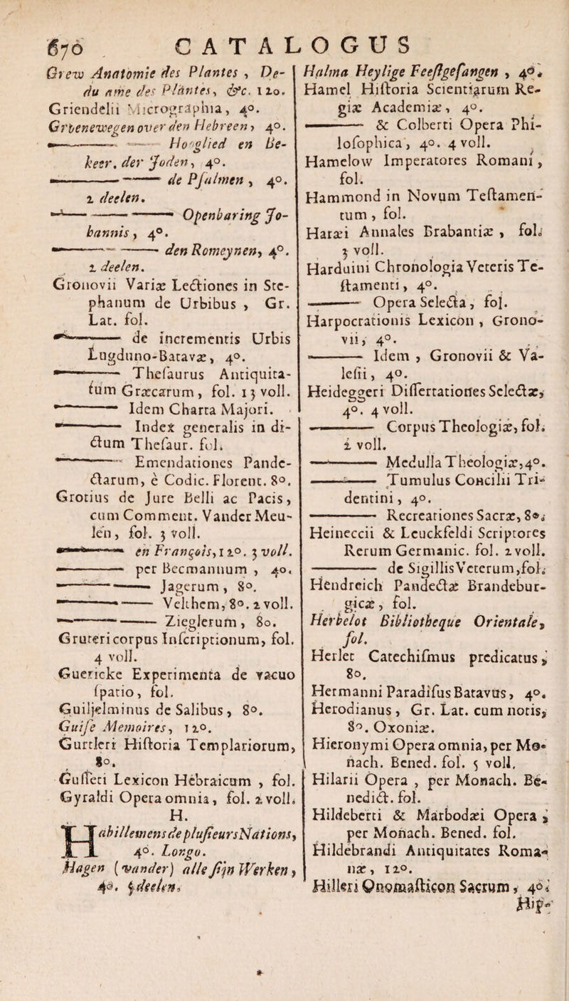 Qrevi Analomic des Plantes , De- rtu nme des PlUntes, &lt;&amp;c. 12.0. Griendelii Micrographia, 4°. Grbenewegenoverden Hebreeny 40. »■——-— Ho'glied en Ue- heer. der ‘J'oden, 40. - —-de Pfulmen , 40. i deelen. —*-—-- Openharing Jo- bannis, 40. —--- denRomcj/nen-i 40. 1 deelen. Gronovii Varia: Lectiones in Stc- phanum de Urbibus , Gr. Lac. fo!. de incrementis Urbis Lugduno-Batavae, 4°. - Thefaurus Antiquita¬ tum Graecarum, fol. 15 voll. r ' Idem Charta Majori. ■*“- Index generalis in di- dum Thefaur. foh 1 —' Emendationes Pandc- darum, e Codic. Florent. 8°. Grotius de Jure Belli ac Pacis, cum Commeat. Vandcr Meu- Jen, fol. 3 voll. .. —■ en Francis, 11°. 3 voll. -- per Becmannum , 40, -— -• Jagerum, 8°. --—* - Vehhem, 8°. 2 voll. —*--Zieglerum, 80. Grurericorpus Infcriptionum, fol. 4 voll. Guericke Experimenta de vacuo (patio, fol. Guiljelminus de Salibus , 8°. Guife M emo ires, no. Gurtleri Hiftoria Templariorum, 8°. Gulten Lexicon Hebraicum , fol. Gyraldi Opera omnia, fol. a voll» H. HabillemensdepluJteursNations, 40. Lor.go. Hflgen (te and er) alie fm Werken &gt; 4&amp;* jdee/en. Halma Heylige F eeflgefangen ,4°* Hamcl Hilboria Scientiarum Re¬ gia: Academiae, 40. ' &amp; Colberti Opera Phi- lofophica , 40. 4 voll. Hamelow Imperatores Romani, fol. Hammond in Novum Teftamen- tum, fol. Haraei Annales Brabantisc , foL 3 voll. Harduim Chronologia Veteris Tc- ftamenti, 40. ——-— Opera Seleda, foj. Harpocrationis Lexicon , Grono¬ vii, 40. - Idem , Gronovii &amp; Va¬ le (ti, 40. Heideggeri Difiertatiortes Seleda:, 40. 4 voll. • ■-— Corpus Theologia:, fol. i voll. — -- McdulIaTheologia:,40. --- Tumulus CoHcilii Tri- dentini, 40. - Recreationes Sacra:, 8®^ Heineccii &amp; Lcuckfeldi Scriptores Rerum Germanic. fol. 2 voll. - de Sigi]lisVcterum,folj Hendreich Pandedac Brandebur- gica», fol. Herbeiot Bibliotheque Orientale, fol. Herlec Catechifmus predicatus &gt; 80. Hermanni ParadifusBatavus, 4». Herodianus, Gr. Lat. cum noris, 8°. Oxonia:. Hieronymi Opera omnia, per M©« nach. Bcned.fol. 5 voll, Hilarii Opera , per Monach. Be- nedid. fol. Hildeberti &amp; Marbodad Opera &gt; per Monach. Bened. fol. Hildebrandi Antiquitates Roma*» nae, n°. Hilkn QnomaftkQH Sacrum, 40i