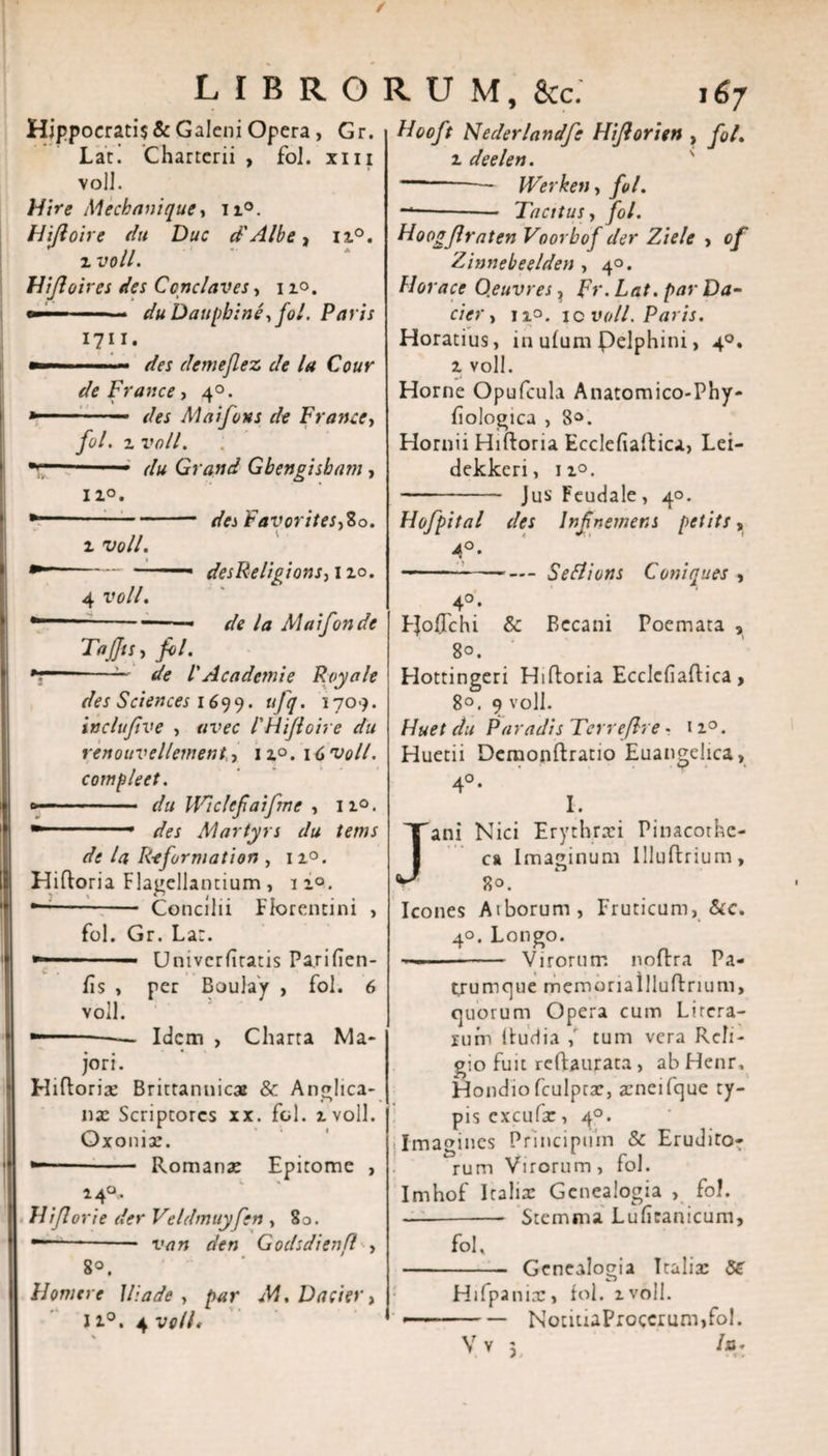 / LIBRORUM, &amp;c. 167 Hippocrati$&amp; Galeni Opera, Gr. Lar. Charterii , fol. xiii volJ. Hir e Mechanique, n°. Hiftoire du Duc d'Albe * n°. ^ .. . . z vou. Hijloires des Ccnclaves, 1 zo. —■ ■ du Dauphine, fol. Paris 1711. —— des demejlez de la Cour de France, 40. » ■ — des M ai fons de F rance, fol, z vall. du Grand Gbengisbam , iz°. ■*“-des Favorites,80. z voll. -&lt; desReligions, 110. 4 voll, --—■ — de la Alaifonde Tajjts, fol. de l'Academe Royale des Sciences 1699. ufq. 1709. inclufve , uvec 1'HiJioire du renouvellement,, iz°. 16 voll. comple et. »-.... du Uriclcfaifmc , n°. Martyrs du tems de la Information , 12.0. Hiftoria Flagellantium, iz°. —-—- Concilii Florentini , fol. Gr. Lar. — Univcrfitatis Parifien- fis , per Boulay , fol. 6 voll. — — Idem , Charta Ma¬ jori. Hiflorix Brittannicx &amp; Anglica- nx Scriptores xx. fol. zvoll. Oxonix. - Romanae Epitome , 14°. FUJI ori e der Veldmuyfen , 80. --— van den Godsdienfl , 8°. Homere Iliade, par M.Dacier, 11°. 4 voll, \ Hooft Nederlandfe Hiforien , fol. z deelen. -— Werken, fol. -*•-Tacitus, fol. Hoogjlraten Voorbof der Ziele , of Zinnebeelden , 40. Horaee O.euvres ? Fr.Lat. par Da¬ ci er, n.o. ic voll. Paris. Horatius, in uium Pelphini, 40. z voll. Horne Opufcula Anatomico-Phy- iiologica , 8°. Hornii Hiftoria Eccleiialtica, Lei- dekkeri, iz°. - JusFeudale, 40. Hofpital des lnfnemens petits, 4°. —- ■ ■ ■— — Seflions Coniques , 4°'- EJoUchi &amp; Bccani Poemata , 80. Hottingeri Hiftoria Ecclcfiaftica &gt; 8°. 9 voll. Huet du Paradis Terreflre - n°. Huetii Dcmonftratio Euangelica, 4°* I. ani Nici Erythraei Pinacothe¬ ca Imaginum llluflrium, 80. Icones Atborum, Fruticum, &amp;c. 4°. Longo. ——-Virorum noftra Pa¬ trumque memoriallluftrium, quorum Opera cum Lircra- lum ituri ia ,r tum vera Reli¬ gio fuit reftaurata , ab Henr, Hondiofculpcx, aeneifque ty¬ pis cxcufx, 40. Imagines Principuin &amp; Erudito¬ rum Virorum , fol. Imhof Italia: Genealogia , fol. — --- Stemma Luficanicum, fol, - Genealogia Italia: 86 Hifpanix, fol. zvoll. — — NotiuaProccrum,fol. )