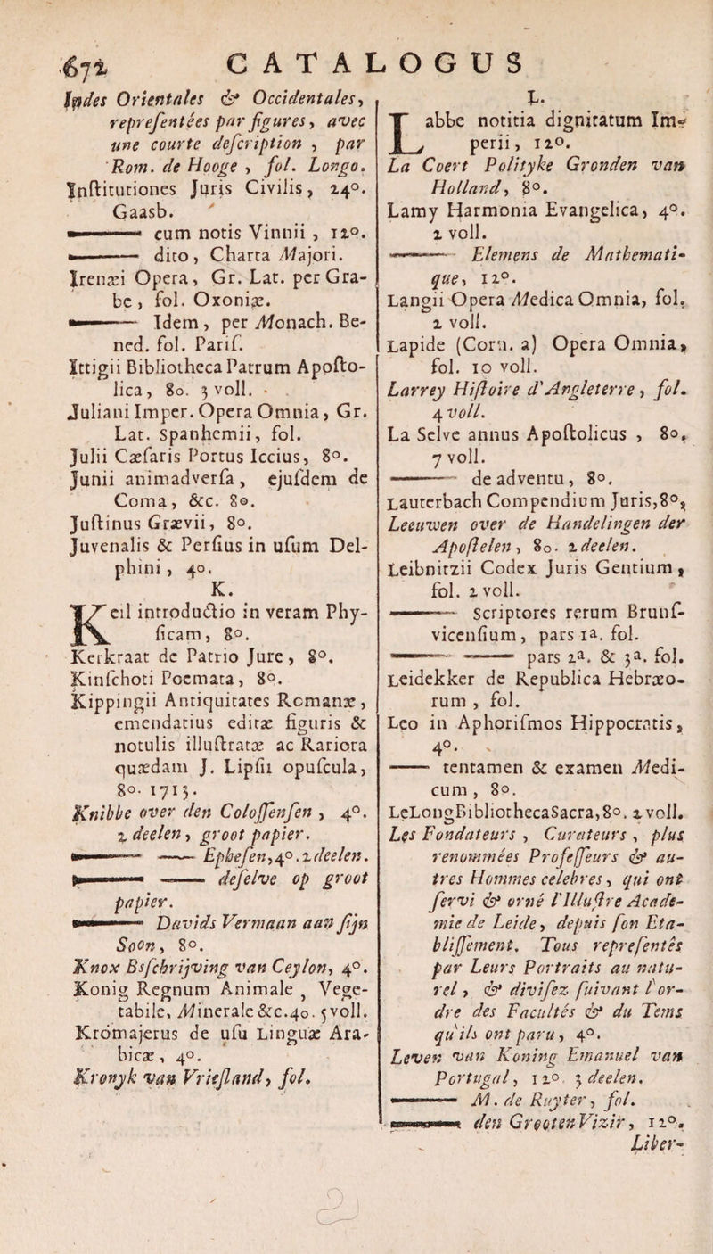 fodes Orientales &amp; Occidentales, reprefientees par figures y avec une courte deficription , par Rom. de Hooge , fiol. Longo. Inftitutiones Juris Civilis, 240. Gaasb. ■ cum notis Vinnii, 12°. »-— dito, Charta /Majori. Jrenari Opera, Gr. Lat. per Gra- bc, fol. Oxoniae. •——— Idem, per yHonach. Be- ned. fol. Parif. Ittigii Bibliotheca Patrum Apofto- lica, 80. 3 voll. • . Juliani Imper. Opera Omnia, Gr. Lat. spanhemii, fol. Julii Caefaris Portus Iccius, 8°. Junii animadverfa, ejufdem de Coma, &amp;c. 80. Juflinus Grasvii, 8°. Juvenalis &amp; Perfius in ufum Del¬ phini, 40. K. Kcil introductio in veram Phy- ficam, 8°. Kerkraat de Patrio Jure , 8°. Kinfchoti Poemata, 80. Kippingii Antiquitates Remana, emendatius editae figuris &amp; notulis illuflratae ac Rariora quaedam J. Lipfu opufcula, 8°- 1713. Knible over den Coloffienfen , 40. % deelen, groot papier. »■ -Epbefien&gt; 40.1 deelen. »■■■  ■ ——— defielve op groot papier. - Davids Vermaan aan fijn SoOn, 8°. Knox Bsfcbrijving van Ceylon, 40. Xonig Regnum Animale , Vege¬ tabile, Minerale&amp;c.40.5voll. Krdmajerus de ufu Lingua: Ara¬ bica: , 40. $£ronjk van Vriejland, fol. L. abbe notitia digniratum Im¬ perii, 120. La Coert Polityke Gronden van Holland, 8°. Lamy Harmonia Evangelica, 40. 1 voll. --— Elemens de M a themati- que, ii°. Langii Opera dedica Omnia, fol. 2 voll. Lapide (Corti, a) Opera Omnia, fol. 10 voll. Larrey Hifloire d'Angleterre , fiol. 4 voll. La Selve annus Apoftolicus , 80, 7 voll. -de adventu, 80. Lautcrbach Compendium Juris,8°* Leeuvcen over de Handelingen der Apoflelen, 80. 2deelen. Leibnitzii Codex Juris Gentium, fol. 2 voll. - Scriptores rerum Brunf- vicenfium, pars ia. fol. .. —- pars 2a. &amp; 3a. fol. Leidekker de Republica Hebraeo¬ rum , fol. Leo in Aphonfmos Hippocratis, 4°- -—■ tentamen Sc examen J?edi- cum , 8°. LeLonoT&gt;ibliothecaSacra,8o. 2 voll. Les Fondateurs , Curateurs , plus renommees Profieffeurs &amp; au- tres Hommes celebres, qui oni fervi &lt;&amp;* orne 1'Ulujlre A cade- mie de Leicle, depuis fon Eta- blififiement. Tous reprefentes par Leurs Portraits au natu- rei &gt; &amp; divifiez fuivant lor- dre des Facultes &amp; du Tems quils ont paru, 40. Lever, van Koning Emanuel van PoYtugal, 120 3 deelen. --- M. de Ruyter, fiol. wKwn den GreotenVizir, ii°. Liber-