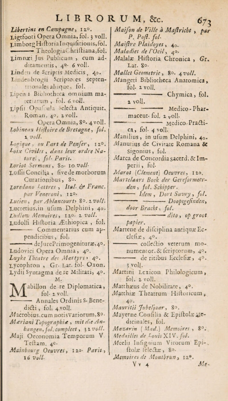 libroru M, &amp;c. Libertins en Campagne, i z°. Ligtfooti Opera Omnia, fol. 3 voll. LitnborgHiftoriaInquifitionis,foI. —-— TheologiaChrifliana,fol. Limnaei Jus. Publicum , cum ad¬ ditamentis, 4°- 6 voll. Lind mi de Scriptis Medicis y 40. Lmdeiibrogii Scripco.es septen¬ trionales ahiquc, fol. Lipen 1 Biohotheca omnium ma- er arum , fol. 6 voll. Lipfii Opur ula ^ele&amp;a Antiquit. Romdii. 40. z voll. Opera Omnia, 8°. 4 voll. Lobineau / hjloire de Bretagne, fol. 1 voll. Loojque - ou l'art de P en fer, iz°. L(,ix Civiles, dans leur ordre Na¬ ture! , fol• Paris. Loriot Sermons, 8o- 10 voll- X.oflii Concilia , (ivede morborum Curationibus, S°- Lore dano Lettres , Ital- &lt;&amp;* Franc. par Veneroni, 1z°- Lucien, par Ablancourti ?&gt;°.zvoll. Lucretius,in ufum Delphini, 40. Ludlon Memoires, 1 r°- 1 voll. Ludolfi Hiftoria ./Ethiopica , fol. —■— Commentarius cum ap¬ pendicibus, fol. —— «dcJurePnmogenitur5e,4°. Luaovici Opera Omnia , 40. Luyke Tbeatre de r Maftyrs» 40. Lycophron , Gr- Lar. fol- Oxon. Lydii Syntagma de re Militari, 40. M. abillon de re Diplomatica, fol- 1 voll. — Annales Ordinis S. Bene- di&amp;i , fol. 4 voll. Macrobius, cum notis Variorum, 8° • A1&lt;eriani rupographi* , init die An- bangen, fol. compleet, 31 voll. -Maji Oeconomia Temporum V Teftam. 4«. Mainbourg Oeuvres, no- Paris , 16 voll. 673 Maifon de Ville a Maflricbt , par P. Pofl. fol• Maiflre Plaidoyes, 40. Maladies de 1'Ocil, 40. iWalala: Hiftoria Chronica , Gr. Lat. So- Mallet Geomttric , 80. 4V0/I. ;Wangeti Bibliotheca Anatomica, fol- 2. voll. ---* Chymica, fol. i voll. - — 1 — Medico-Phar- maceut- fol. 1 voll- - —- Medico-Pradti- ca, fol- 4 voll. T/anilius, in ufum Delphini, 40. ildanutius de Civirate Romana Sc Sigonius, fol. Afarca de Concordiasacerd. &amp; Im¬ perii , fol- Marot (Clement) Oeuvres, 110. Murtelaars Boek dei- Gerejormeer- den , fol. Scbipper. ,,im Idem , Dort Suvry , fol. - '•—*-Doopsgejtnden, door Bracbt - fol. -— dito , 0/) grovt papier. yWartene de difciplina antiqua: Ec- clefije, 4°. - coliedtio veterum mo- numentor. &amp; feriptorum, 40. -—. de ritibus Ecclelia:, 40. 3 voll. barrini Lcxicon Philologicum, fol. z voll. it/attha:us de Nobilitate, 40. Matthix Theatrum Iiiftoricum, 4° • M auri t ii Jubel)aar, 8°. A/ayerne Conii lia &amp; Epiftohe me¬ dicinales, fol. Mazarin ( Mad.) Memoires , 8°. Meda i lies de L0uis XIV. fui. yWeelii Iniignium Virorum Epi-. ftolx leleclx , 8°- Memoires de Montbrun, 12.0.