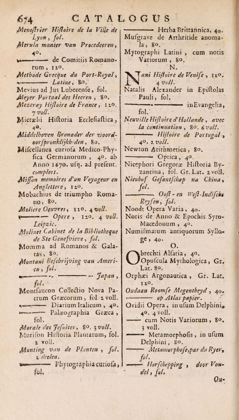 &lt;?74 JMeneJfrier Hi/loire de la Ville de Lyon, fo/. Merula manier van Procedeeren, 4°. — de Comitiis Romano¬ rum &gt; 11°. Aletb-ode Grecque du Port-Royal, -- L a t ine, Me vius ad Jus Lubecenfe, fol. Aleyer Portaal det Heeren , 8°. JMezeray Hijioire de France, i zo. 7 voll. I^icradii Hiftoria Ecdefiaftica, 4°. Middelhoven Bronader der reoord- oorjproiiklijkhedett, 8o. lAifcellanca curiofa Medico-Phy- ftca Germanorum , 40. ab Anno 1670. ufq. ad prcfenc. cotnplea. jjdiffon mano ires d'un Voyageur en Anplettere, iz°. ^lobachius de triumpho Roma¬ no, 80. Moliere Ofuvres, 110.4 voll. f*—•— Opere , 12.0. 4 voll. Leipzic. $1 oli net Cabinet de la Bibliotbeque de Ste Genefvieve, fol. fvlomma ad Romanos &amp; Gala¬ tas * 80. Montani Befcbrijving van Ameri¬ ca , fol • ---- --- jfapan , jfr/. Montfaucon Colleciio Nova Pa¬ trum Graecorum, fol. zvoll. - Diarium Italicum , 40. *-—- Palasographia Graeca , fol. Morale des Jefuites, 8°. $voll. JMorifon Hiftoria Plancarum, fol. z voll. M^nting van de Piant en , fol. z detlen. Phytographia curiofa, fol. CATALOGUS . * Herba Brittannica, 40, Mufgrave de Arthritide anoma- 'la, 80. Mytographi Latini , cum notis Variorum , 80. N. ' ani Hijioire de Venife , 12.0. 4 voll. Natalis Alexander in Epiftolas ' Pauli, fol. —-■ ..-■ ■» inEvangelia, fol. Neuville Hifloire d^Hollande , avec la continuatiori , 80. 6 voll. , Hijioire de Portugal, 40. z voll. Newton Arithmetica, 80. -- Optica, 40. Nicephori Gregorae Hiftoria By¬ zantina, fol. Gr.Lat. zvolL Kieubof Gefantfcbap na Cbina, fol. --- Oofl - en wreJl-Jndifchv Reyfen, fol. Noodt Opera Varia, 40. Noris de Anno &amp; Epochis Syro- Macedonum , 40. Numifmarum antiquorum Sylla» ge, 40. O. Obrechti Alfatia, 40. Opufcula Mychologica, Gr, Lat. 80. Orphari Argonautica , Gr. Lat. 1 zo. Oudaan Roomfe Mrgentbeyd , 40. - op Atlas p a pier. Ovidii Opera, inufumDelphini» 40. 4 voll. -— cum Notis Variorum , 80, 3 voll. Meramorphofs, in ufum Delphini, 80. — Metmnorpbofo^par du Ryer, fol. — Herfchepping , door Von-- del, fol.