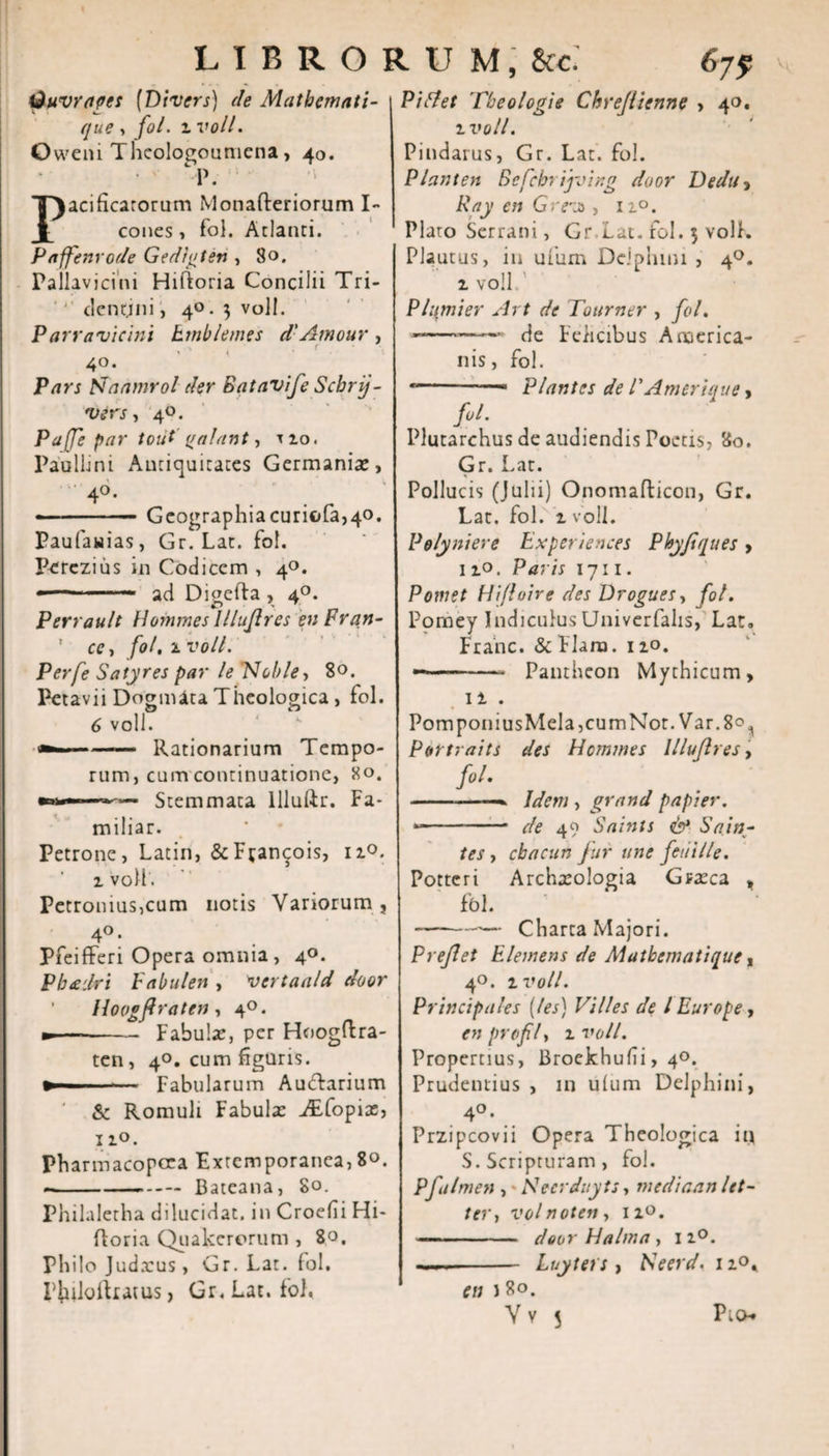 Quvrages [Divers) de Mathemati- que, fol. ivoll. Owem Thcologouniena, 40. cl\ Pacificatorum Monafteriorum I- cones, fol. Atlanti. Paffenrode Gedigten , 80. Pallavjcini Hiftoria Concilii Tri- dentjni, 4°. 3 vol!. Parravicini hrnblemes d' Amour , 40. Pars Pdaamrol der Batavife Schrij~ vers, 40. Pajje par tout palant, uo. Paullini Antiquitates Germania:, 4°- . » ■ — Geographiacurifc(a,40. Paufanias, Gr. Lac. fol. Perczius in Codicem , 4°. ■ — ad Digefta , 40. Perrault Hommes Illujlres enPran- ' ce, fol. 1 voll. Perfe Satyres par le Nolde, 80. Petavii Dogmata Theologica, fol. 6 voll. ——— Rationarium Tempo¬ rum, cum continuatione, 80. Stemmata lllulir. Fa* miliar. Petrone, Latin, &amp;F;ancois, n°. ivoll'. Petronius,cum notis Variorum, 4°. Pfeifferi Opera omnia, 40. Pbadrt babulen , vertaald door Hoogftraten, 40. m— -Fabula:, per Hoogftra- ten, 40. cum figuris. »' Fabularum Auctarium &amp; Romuli Fabula: iEfopix, 11°. Pbarmacopcea Extemporanea, 8«. --Bateana, 80. Philaletha dilucidat, in Croefii Hi- floria Quakerorum , 80. Philo Judtcus, Gr. Lat. fol. Piuloftiatus, Gr. Lat. fol. Pudet Theologi e Chrejiienne , 40. ivoll. Pindarus, Gr. Lat. fol. Piant en Befcbrijving door Dedu, Ray en Grevs, 11°. Plato Serrani, Gr Lat. fol. 5 voll. Plautus, m ufurn Delphini , 40. 1 voll Plumier Art de Tottrner , fol. j-— de Felicibus America¬ nis, fol. * -— Plantes de /’Amerique, fol. Plutarchus de audiendis Poetis, 80. Gr. Lat. Pollucis (Julii) Onomafticon, Gr. Lat. fol. 1 voll. Polyniere Experiences Pbyfques &gt; 12.0. Paris 1711. Pomet Hi/loire des Drogues, fol. Pomey Indiculus Univerfalis, Lat. Franc. &amp; Flara. 110. -- Pantheon Mythicum, ii . PomponiusMeIa,cumNot. Var.8^ Portraits des Hommes Illujlres, fol. -—. Idem , grand papier. * -* de 49 Saints &amp; Sain- tes, cb acuit fur une feni Ile. Pottcri Archxologia Graeca , fbl. -— Charta Majori. P reflet Elemens de Aiutbcmatique, 4°. ivoll. Principales (les) Villes de l Europe, en profly 1 voll. Propertius, Broekhufii, 40. Prudentius , in ulum Delphini, 4°. Przipcovii Opera Theologica iu S. Scripturam , fol. P fulmen , Hecrduyts, mediaan let- ter, volnotetiy 12.0. - door Ha Ima, 11°. —.- Luyters, Heerd. 1 i&lt;\ en J 80. V v 5 Pto*