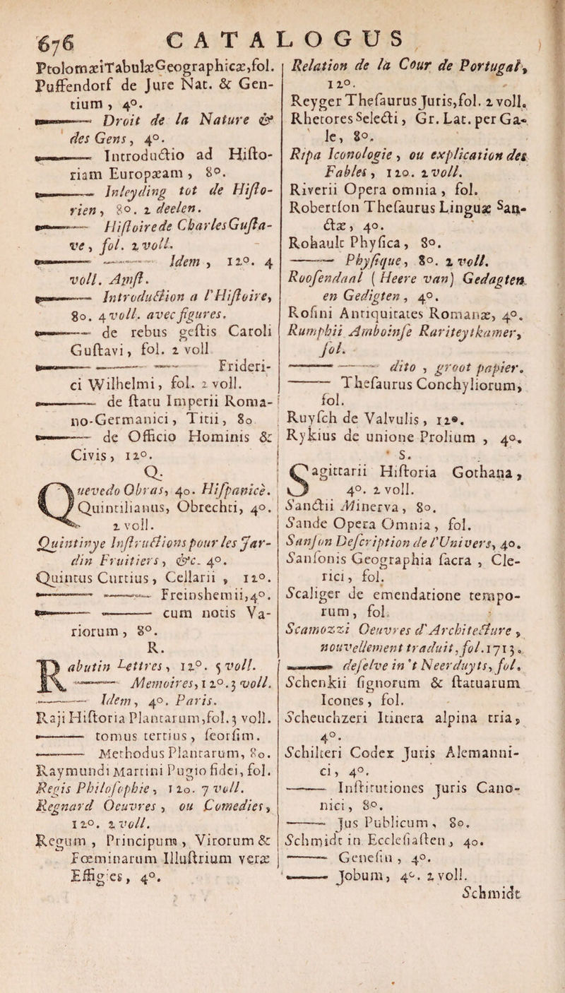 PtolomaciTabukGeographicsc,fol. Puffendorf de Jure Nat. &amp; Gen¬ tium , 40. w———» Droit de la Nature &amp; des Gens, 4°. » —„ , ■ Introductio ad Hifto- riam Europaeam , 8°. mn. Jnleyding tot de Hiflo- rien , 8°. 2 deelen. •—— Hifloirede CharlesGufla- ve, fol. %volL ~r- —Idem , ii°. 4 voll. Afnjl. p*—-— Jntrodu&amp;ion a l'Hijloire•, go. /[voll. avec figures. —--- de rebus geftis Caroli Guftavi, fol. 2 voll ci Wilhelmi, fol. zvoll. *«.-- de ftatu Imperii Roma- no-Germanici, Titii, 80 de Officio Hominis 5: Civis, 120. Q; uevedo Obras, 40. Hifpanice. Quintilianus, Obrechti, 40. E* 2 voll. Quintinye Inflrudlionspottr les Jar- din Fruitiers, &lt;&amp;*£- 40. Quintus Curtius, Cellarii , 12°. ——— ——■?— Freinshemii,4°. *»-----— cum notis Va¬ riorum, 8°. R. abutin Lettres, 120. 5 voll. —— Memotresy 120.5 &lt;1/0//. —■ Idem y 40. Paris. Raji Hiftoria Plantarum,fol. 3 voll. —- tomus tertius, feorfim. •——— Methodus Plantarum, 80. Raymundi Martini Pugio fidei, fol. Pegis Philo/ophie, 1 io. 7 voll. Regnard Oeuvres , ou Comedies? 12°. 2 voll. Regum, Principum , Virorum &amp; jFoeminarum Illuftnum vera: ]Effig:es, 40. Relation de la Cour de Portugal, 12°. Reyger ThefaurusJuris,fol. 2 volL Rhetores Selecti, Gr. Lat. per Ga« ' le, 80. Ripa Iconologie , ou explication des F'abies , 120. 2 voll. Rivcrii Opera omnia , fol. Robertlon Thefaurus Linguae San¬ ctae, 40. Rohaulc Phyfica, 8°. -— Phy (ique, 80. zvoll. Ruofiendaal ( Heere van) Gedagten, en Gedigten, 40. Rofini Antiquitates Romanae, 40. Rumphii Amboinfe Rariteytkamer, fol. ~——-—1 dito , groot p a pier. -- 1 kefaurus Conchyliorum, fol. Ruyfch de Valvulis, 12©. Rykius de unione Prolium , 40. * S. agitcarii Hiftoria Gothana, 4°. 2 voll. 6’andii zWinerva, 80. 6\mde Opera Omnia, fol. Sanjon Defcription de 1'Univers, 40. lanionis Geographia facra , Cle¬ rici, fol. ^caliger de emendatione tempo¬ rum, foh Scamozzi Oeuvres cl'ArchiteShire , vsouvclievnent traduit ,fol. 1713. ■■ ■—n. dejelve in 't Neerduyts, fol, Schcnkii fignorum &amp; ftatuarum Icones, fol. ocheuchzeri Itinera alpina tria* 4°- Schilteri Codex Juris Alemanni- ci, 4°. -Inftirutiones juris Cano¬ nici, 8°. -- Jus Publicum, 80. Schmidc in Ecclefialfen, 40. *-— Gene fui , 40. «n--— Jobum, 4°. 2 voll. Schmidt