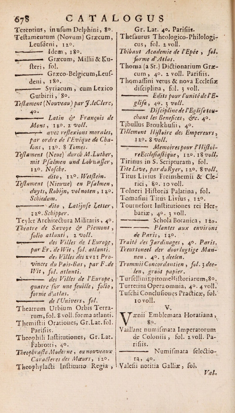 Terentius, inulutn Delphini» 8°. Tettamcnturri (Novum) Graecum, Leufdeni, 11°. — {dem, 18°. - —« Graecum, Millii&amp;Ku- ' fleri &gt; fol. ---Graeco-Belgicum,Leuf¬ deni, 180. --— Syriacum , cum Lexico Gutbirii, 8°. Teflament (Nouveau) par f.leClerc, • 40. - Latin &amp; Franqois de Mons, ij.0 .zvoll. r. —uvet reflexions morales, par ordre de 1'Eveque de Cba- lons, ii©. 8 Tomes. Tejlament (Neue) durcb MXutber, mit Pfalwen und LobuaJJer, ii°. Nofcbe. c»—..—■- dito i 110. IVetflein. Teflament (Nieirwe) en Pfalmen, duyts, Robijn, volnoten ,12°. Sebi edam. e*—— - dito , Latijnfe fetter, 11°. Sebipper. Teyler Architectura Militaris, 4°. Tbeatre de Savoye &amp; Piemont , folio atlanti, 2 voll. --—•• des Villes de l Europe, par Er. de Wit, yi?/. atlanti. Villes des xvi 1 Pro- vinccs du Pais-Bas, par F.de Wit, yi//. atlanti. Villes de 1'Europe, quatre fur une feui/le, , fornie d'atlas. 4 —— */&lt;? l'Univers, y&lt;&gt;/. Theatrum Urbium Orbis Terra- ' rum» fol. 8 voll. forma atlanti. Themiftii Orationes, Gr.Lat.fol. Pari/iis. Theophili Inftitutiones, Gr.Lat. Fabrotti, 4°. Theopbrafe Moderne, 0« nouveaux Car a fieres des Mccurs, 12°. TheophylaCti Inftic.uuo Regia , Gr. Lat. 40. Paridis. Thefaurus Theologico-Philologi- cus, fol. 2 voll. Tbibaut Academie de l'Epee &gt; foL for me d' Atlas. Thoma (a St.) Didionarium Grae¬ cum , 40. 2 voll. Paridis. Thq&gt;m affini verus &amp; nova Eccledae difciplina, fol. 3 voll. ——- Edits pottrl'unite dei' E- glife, 4°. 5 voll. ~~— Difcipline de 1'Egl-ife tau- cbant les Benefces, &amp;c. 40. Tibullus Broukhudi, 40. Tillemont Hifloire des Em per e ars s 120. 8 voll. -— MemoirespourFUijloi- reEccleJiafiique, 12°. 18 voll,• Tirinus in S. Scripturarii, fol. Tite Live, par duRyer, 12°. 8 voll, Titus Livius Freinshemii &amp; Cle¬ rici , 8°. 10 voll. Tolneri Hiftoria Palatina, fol. Tomadui Titus Livius, 120. Tournefort Inllitutiones rei Hei&gt; baria;,40.5 voll. ————- Schola Botanica, 120. -Plantes aux environs de Paris, 12°. Traite des fardinages , 40. Paris, Tretirtoneel der doorlugtige Man- nen . 40. 3 deelen. TrommiiC oncor dantien , fol. 3 dee- len, grobt p a pier. Turfel!iniEpitomeHiftoriarum,8o0 Turretim Opera omnia, 4°. 4 volh' Tufchi Concludones Pradicar, fol-.’ 10 voll. V. Varnii Emblemata Horatiana, 8p. ' Yaillant numifmata Imperatorum de Coloniis , fol. 2 voll. Pa¬ ridis. -- Numifmata feledio- ra&gt; 4°. Valefn notitia Gallis, fok VaL