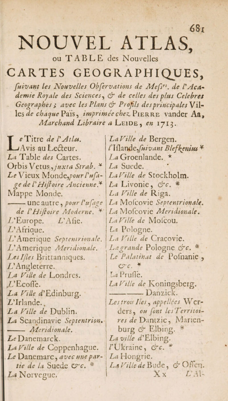 NOUVEL ATLAS, ou TABLE des Nouvelles CARTES GEOGR APHIQUES, fuivant les Noiivelles Obfervations de Mefsrs. de VAcfa demie Royale des Sciences, &amp; de ce lies des plus Celebres Geographes s avec les Plans &amp; Profils des principales Vil- les de chacjue Pais9 imprimeechez. Pierre vander Aa, Aiarchand Libraire a Leide, en 1713. Le Titre de l'At Im. Avis au Lefteur. La Table des Cartes. Orbis Vetus ,juxta Strab. * Le Vieux Monderfour P afa- ge de 1' Hifioire Ancienne * Mappe Monde. --une autre, pour Pufage de rHifloire ALoderne. * //Europe. Z/Alie. Z/Alxiaue. 1 U A m e r i q u e Septentrionale. //Amerique Meridionale. Leslfles Brittanniques. Z/Angleterre. La folle de Londres. //Ecoffe. La folle /’Edinburg. Z/Irlande., La folle de Dublin. La Scandinavie Septentrion, - ALeridionale. Z/^Danemarck. La folle de Coppenhague. Le Dancmarc, avec une par- tie de la Suedc CTc, * La Norvegue. LaVille de Bergen. /Iflande^fotivant Blefkenius * La Groenlande. * La Suede. La folle de Stockholm. La Livonie, &amp;c. * La folle de Riga. La Mofcovie Septentrionale. La Mofcovie Meridionale. La folle de Molcou. La Pologne. La folle de Cracovie. La grande Pologne &amp;c. * Le Palatinat de Pofnanie , Cr c. * La PruH'e. La folle de Koningsberg. -— Danzick. Les trois lies, appellces Wcr- ders, ou font lesVerntoi- res de Duntzic, Marien- burg &amp; Elbing. * La ville d'Elbing. |/’Likrainc, &amp;c. * La Hongrie. La Ville de Bude, &amp; OfFcn. Xx LWV