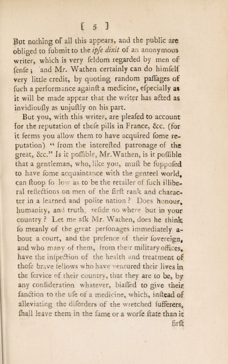 But nothing of all this appears, and the public arc obliged to fubmit to the ipfe dixit of an anonymous writer, which is very feldom regarded by men of fenfe ; and Mr. Wathen certainly can do himfelf very little credit, by quoting random paflages of fuch a performance againft a medicine, efpecially as it will be made appear that the writer has adled as invidioufly as unjuftly on his part. But you, with this writer, are pleafed to account for the reputation of thefe pills in France, &amp;c. (for it feems you allow them to have acquired fome re¬ putation) “ from the interefted patronage of the great, &amp;c.” Is it pofiible, Mr.Wathen, is it poffible that a gentleman, who, like yon, muft be fuppofed to have fome acquaintance with the genteel world, can (loop fo le as to be the retailer of fuch illibe¬ ral refie&amp;ions on men of the firft rank and charac¬ ter in a learned and polite nation ? Does honour, humanity, and truth, refide no where but in your country ? Let me afk Mr. Wathen, does he think fo meanly of the great perfonages immediately a- bout a court, and the prefence of their fovereign, and who many of them, from them military offices, have the inlpedlion of the health and treatment of ihofe brave fellows who have ventured their lives in the fervice of their country, that they are to be, by any conlideration whatever, biaffed to give their, fanction to the ufe of a medicine, which, inftead of alleviating the diforders of the wretched iufferers3 Ihall leave them in the fame or a worfe ftatc than it firft