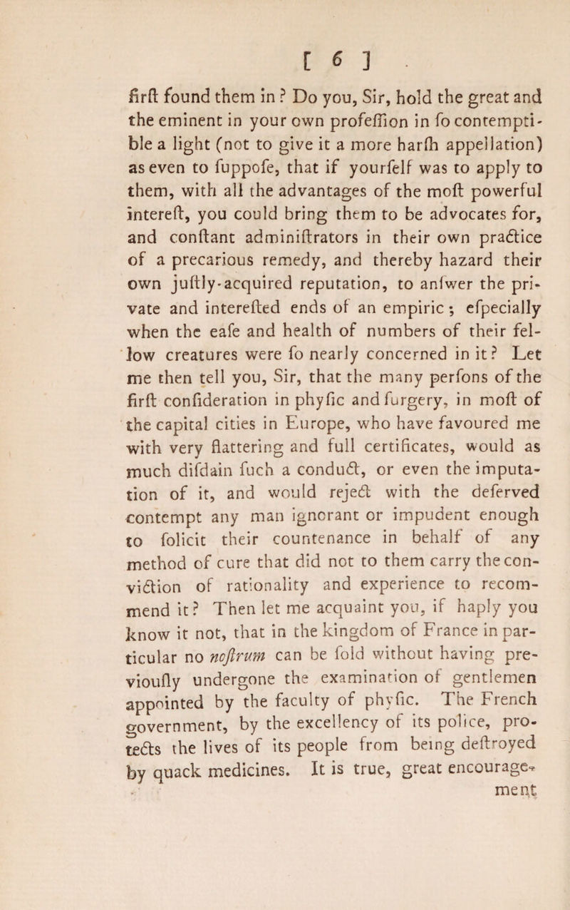 firft found them In ? Do you, Sir, hold the great and the eminent in your own profeftion in fo contempti¬ ble a light (not to give it a more harfh appellation) as even to fuppofe, that if yourfelf was to apply to them, with all the advantages of the moft powerful intereft, you could bring them to be advocates for, and conftant adminiftrators in their own practice of a precarious remedy, and thereby hazard their own juftly- acquired reputation, to anfwer the pri¬ vate and interefted ends of an empiric; efpecially when the eafe and health of numbers of their fel¬ low creatures were fo nearly concerned in it? Let me then tell you, Sir, that the many perfons of the firft confideration in phyfic and forgery, in moft of the capital cities in Europe, who have favoured me with very flattering and full certificates, would as much difdain fuch a conduct, or even the imputa¬ tion of it, and would rejeCt with the deferved contempt any man ignorant or impudent enough to folicit their countenance in behalf of any method of cure that did not to them carry the con¬ viction of rationality and experience to recom¬ mend it? Then let me acquaint you, if haply you know it not, that in the kingdom of France in par¬ ticular no noftrum can be fold without having pre- vioufly undergone the examination of gentlemen appointed by the faculty of phyfic. The French government, by the excellency of its police, pro¬ tects the lives of its people from being deftroyed by quack medicines. It is true, great encourage. meat