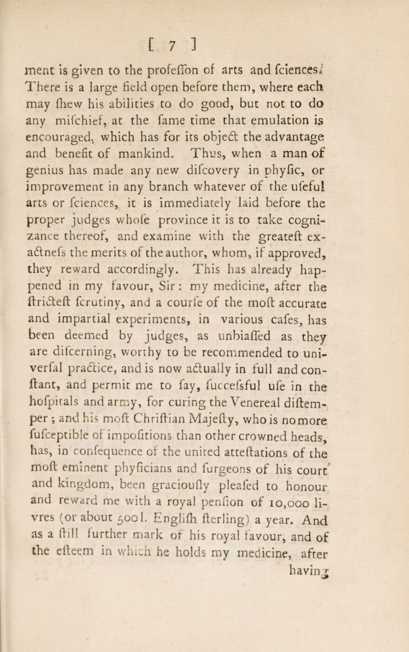 ment is given to the profeffon of arts and fciencesi There is a large field open before them, where each may fhew his abilities to do good, but not to do any mifchief, at the fame time that emulation is encouraged, which has for its objedt the advantage and benefit of mankind. Thus, when a man of genius has made any new difcovery in phyfic, or improvement in any branch whatever of the ufefui arts or fciences, it is immediately laid before the proper judges whole province it is to take cogni¬ zance thereof, and examine with the greatefi: ex- adlnefs the merits of the author, whom, if approved, they reward accordingly. This has already hap¬ pened in my favour, Sir: my medicine, after the ftridteft fcrutiny, and a courfe of the moll accurate and impartial experiments, in various cafes, has been deemed by judges, as unbiased as they are difcerning, worthy to be recommended to uni- verfal practice, and is now adtually in full and con- ftant, and permit me to fay, fuccefsful ufe in the hofpitals and army, for curing the Venereal diftem- per; and his moft Chriftian Majefly, who is no more fufceptible of impofitions than other crowned heads, has, in confequence of the united attelfations of the molt eminent phyficians and furgeons of his courc and kingdom, been gracioufiy pleafed to honour and reward me with a royal penfion of 10,000 li- vres (or about 500I. Englifli fterling) a year. And as a (fill further mark or his royal favour, and of the eiteem in which he holds my medicine, after having