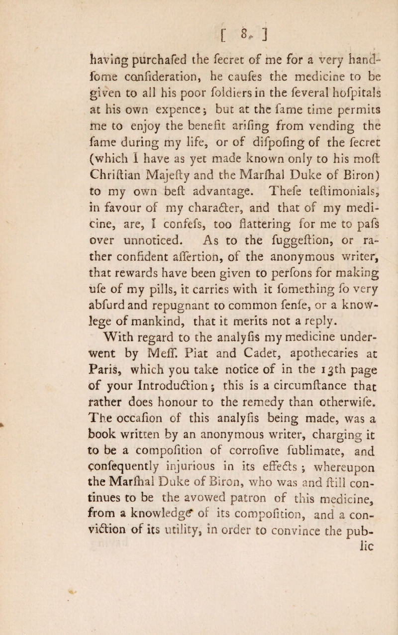 * V having purchafed the fecret of me for a very hand fome canfideration, he caufes the medicine to be given to ail his poor foldiersin the feveral hofpitals at his own expence; but at the fame time permits me to enjoy the benefit arifing from vending the fame during my life, or of difpofing of the fecret (which i have as yet made known only to his mod Chriftian Majefty and the Marfhal Duke of Biron) to my own bed advantage. Thefe teftimonials, in favour of my character, and that of my medi¬ cine, are, I confefs, too flattering for me to pafs over unnoticed. As to the fuggedion, or ra¬ ther confident aflertion, of the anonymous writer, that rewards have been given to perfons for making ufe of my pills, it carries with it fomething fo very abfurdand repugnant to common fenie, or a know- lege of mankind, that it merits not a reply. With regard to the analyfis my medicine under¬ went by Meff. Piat and Cadet, apothecaries at Paris, which you take notice of in the 13th page of your Introduction; this is a circumfiance that rather does honour to the remedy than otherwife. The occafion of this analyfis being made, was a book written by an anonymous writer, charging it to be a compofition of corrofive fublimate, and Confequently injurious in its effects ; whereupon the Marfhal Duke of Biron, who was and dill con¬ tinues to be the avowed patron of this medicine, from a knowledge of its compofition, and a con¬ viction of its utility, in order to convince the pub¬ lic