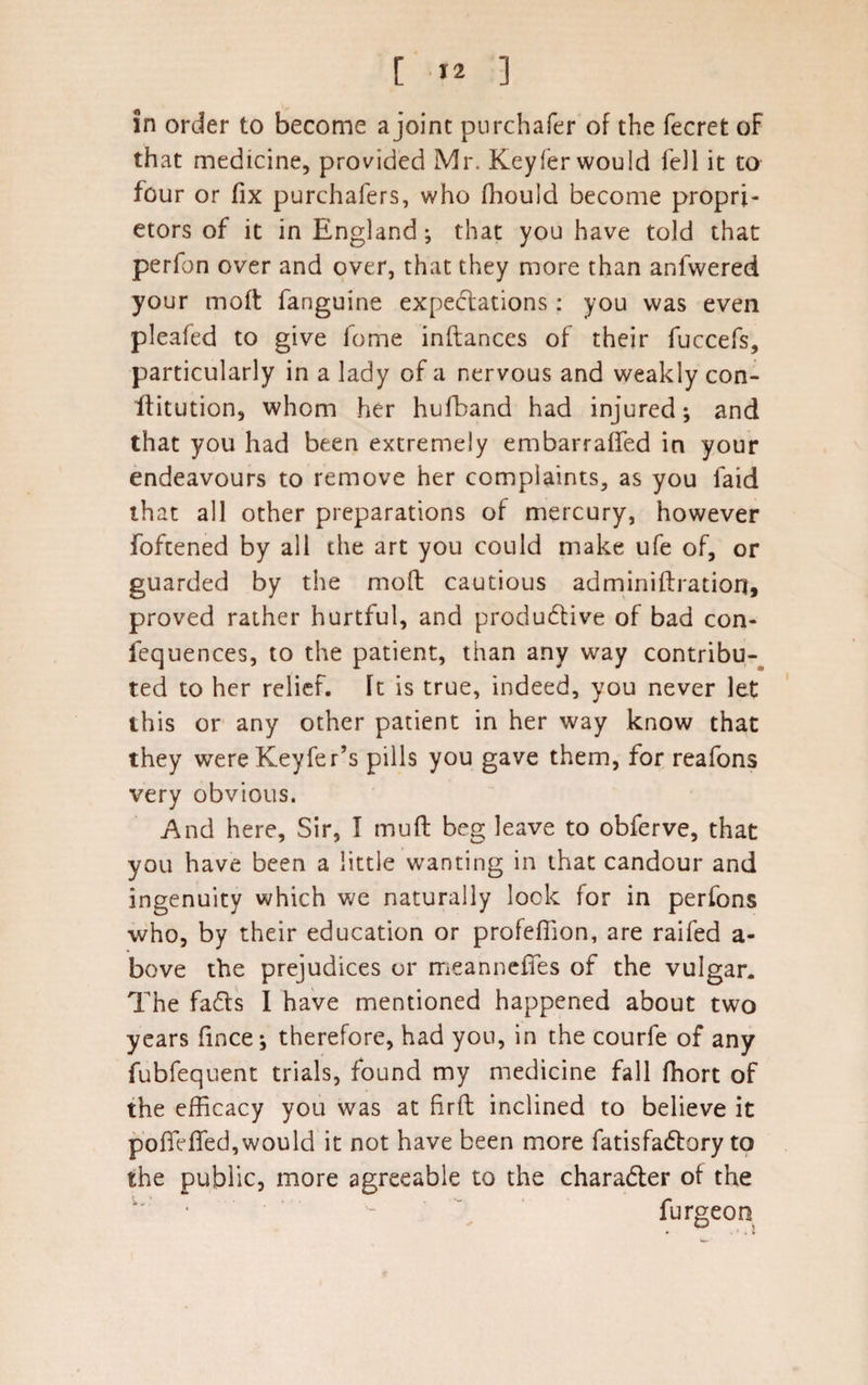 [ *2 ] In order to become a joint purchafer of the fecret oF that medicine, provided Mr. Keyfer would fell it to four or fix purchafers, who fhould become propri¬ etors of it in England; that you have told that perfon over and over, that they more than anfwered your moft fanguine expectations: you was even pleafed to give fome inftances of their fuccefs, particularly in a lady of a nervous and weakly con- ftitution, whom her hufband had injured; and that you had been extremely embarraffed in your endeavours to remove her complaints, as you laid that all other preparations of mercury, however foftened by all the art you could make ufe of, or guarded by the moll cautious adminiftration, proved rather hurtful, and productive of bad con- fequences, to the patient, than any way contribu¬ ted to her relief. \t is true, indeed, you never let this or any other patient in her way know that they wereKeyfer’s pills you gave them, for reafons very obvious. And here. Sir, I muft beg leave to obferve, that you have been a little wanting in that candour and ingenuity which we naturally look for in perfons who, by their education or profeflion, are raifed a- bove the prejudices or meanneffes of the vulgar. The fads I have mentioned happened about two years fince-, therefore, had you, in the courfe of any fubfequent trials, found my medicine fall fhort of the efficacy you was at fir ft inclined to believe it pofiefled,would it not have been more fatisfadory to the public, more agreeable to the charader of the • -  furgeon