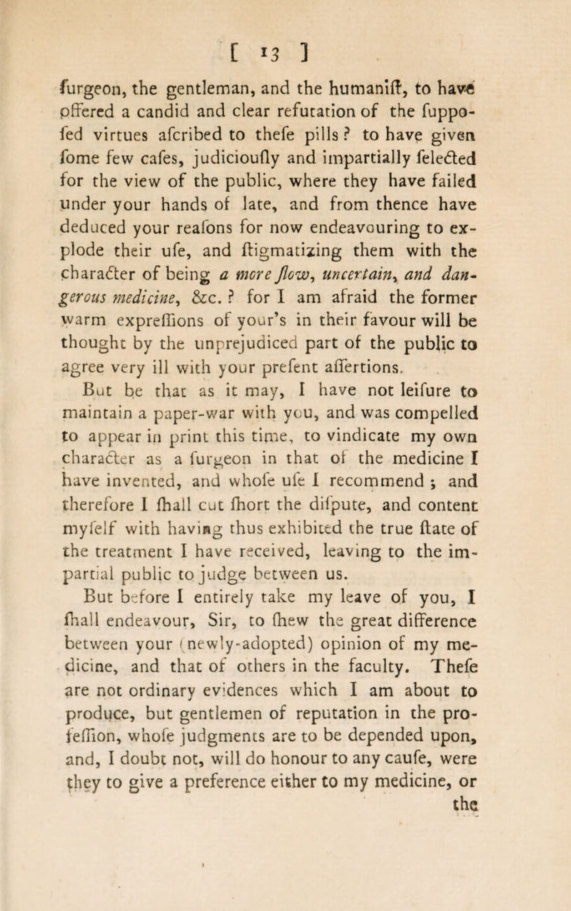 furgeon, the gentleman, and the humanift, to have offered a candid and clear refutation of the fuppo- fed virtues afcribed to thefe pills ? to have given fome few cafes, judicioufly and impartially feledted for the view of the public, where they have failed under your hands of late, and from thence have deduced your reafons for now endeavouring to ex¬ plode their ufe, and fligmatizing them with the pharadter of being a more flow, uncertain, and dan¬ gerous medicine, &amp;c. ? for I am afraid the former warm expreffions of your’s in their favour will be thought by the unprejudiced part of the public to agree very ill with your prefent affertions. But be that as it may, I have not leifure to maintain a paper-war with you, and was compelled to appear in print this time, to vindicate my own character as a furgeon in that of the medicine I have invented, and whofe ufe I recommend ; and therefore I fhall cut fhort the difpute, and content myfelf with having thus exhibited the true ftate of the treatment I have received, leaving to the im¬ partial public to judge between us. But before I entirely take my leave of you, I fhall endeavour. Sir, to (hew the great difference between your ( newly-adopted) opinion of my me¬ dicine, and that of others in the faculty. Thefe are not ordinary evidences which I am about to produce, but gentlemen of reputation in the pro- feffion, whofe judgments are to be depended upon, and, I doubt not, will do honour to any caufe, were they to give a preference either to my medicine, or the \ . . v*