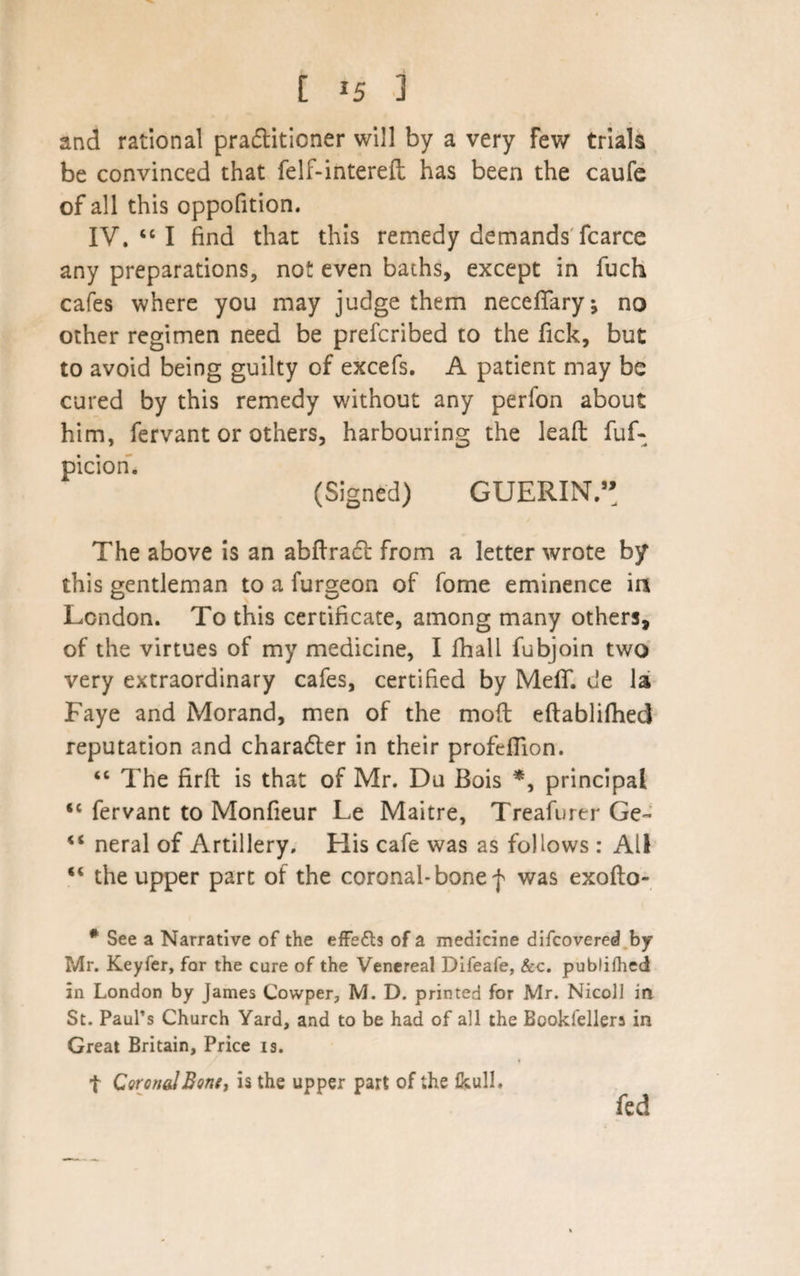 [ *5 3 and rational pra&amp;itioner will by a very few trials be convinced that felf-intereft has been the caufe of all this oppofition. IV. “ I find that this remedy demands fcarce any preparations, not even baths, except in fuch cafes where you may judge them neceffary; no other regimen need be prefcribed to the Tick, but to avoid being guilty of excefs. A patient may be cured by this remedy without any perlon about him, fervant or others, harbouring the lead fuf- piciori. (Signed) GUERIN.” The above is an abftradl from a letter wrote by this gentleman to a furgeon of fome eminence ia London. To this certificate, among many others, of the virtues of my medicine, I fhall fubjoin two very extraordinary cafes, certified by MefT. de la Faye and Morand, men of the moft eftablifhed reputation and character in their profefiion. “ The firft is that of Mr. Du Bois *, principal <c fervant to Monfieur Le Maitre, Treafurer Ge- “ neral of Artillery. His cafe was as follows : All “ the upper part of the coronal-bone f was exoflo- # See a Narrative of the effects of a medicine difcovered by Mr. Keyfer, for the cure of the Venereal Difeafe, &amp;c. publifhed in London by James Cowper, M. D. printed for Mr. Nicoll in St. Paul’s Church Yard, and to be had of all the Bookfellera in Great Britain, Price is. t Coronal Bone, is the upper part of the fkull. fed