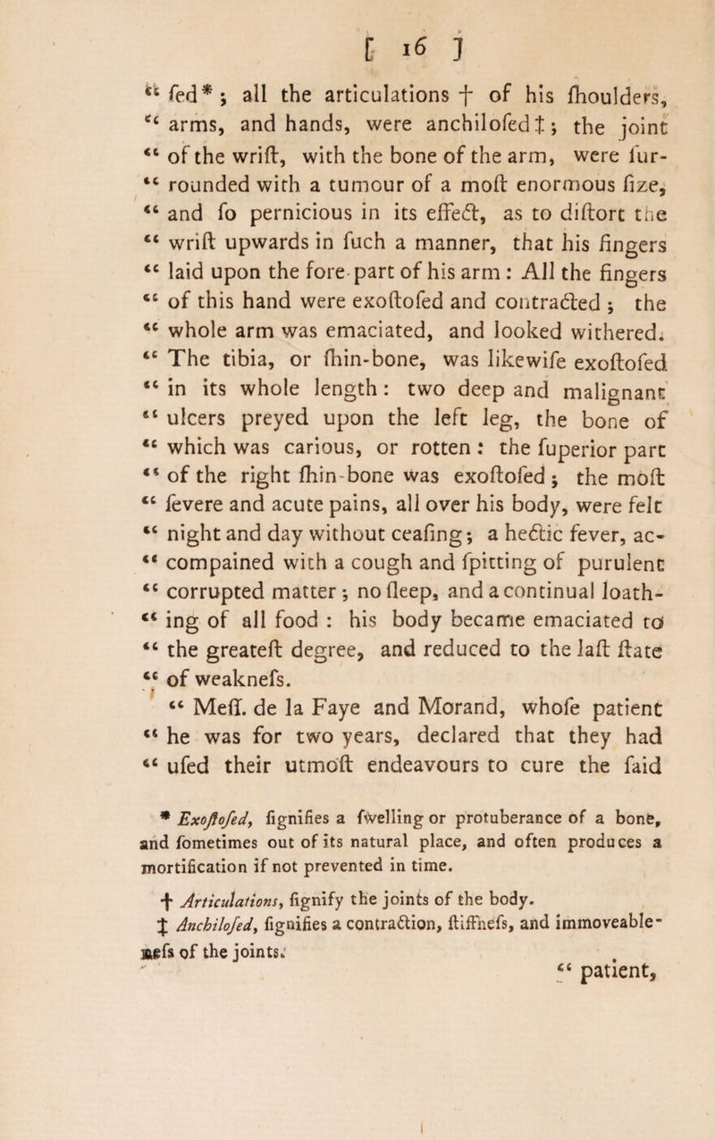 44fed*; all the articulations f of his fhoulders, 44 arms, and hands, were anchilofed t; the joint: 44 of the wrift, with the bone of the arm, were iur- 44 rounded with a tumour of a mod: enormous fize, / .... . 44 and fo pernicious in its effeCf, as to diftort the 44 wrift upwards in fuch a manner, that his fingers 44 laid upon the fore part of his arm : All the fingers 46 of this hand were exoftofed and contracted ; the 44 whole arm was emaciated, and looked withered; 44 The tibia, or fhin-bone, was likewife exoftofed 44 in its whole length : two deep and malignant 44 ulcers preyed upon the left leg, the bone of 44 which was carious, or rotten : the fuperior pare 44 of the right fhin bone was exoftofed; the moil 44 fevere and acute pains, all over his body, were felt 44 night and day without ceafing; a heCtic fever, ac- 44 compained with a cough and fpitting of purulent 44 corrupted matter; no deep, and a continual Ioath- 44 ing of all food : his body became emaciated to 44 the greateft degree, and reduced to the lad: ftate 44 of weaknefs. * | 44 Meft. de la Faye and Morand, whofe patient 44 he was for two years, declared that they had 44 ufed their utmoft endeavours to cure the faid * Exoftofed, fignifies a fuelling or protuberance of a bone, and fometimes out of its natural place, and often produces a mortification if not prevented in time. + Articulations, fignify the joints of the body. J Anchilofed, fignifies a contra&amp;ion, ftifFnefs, and immoveable- saefs of the joints- 44 patient.
