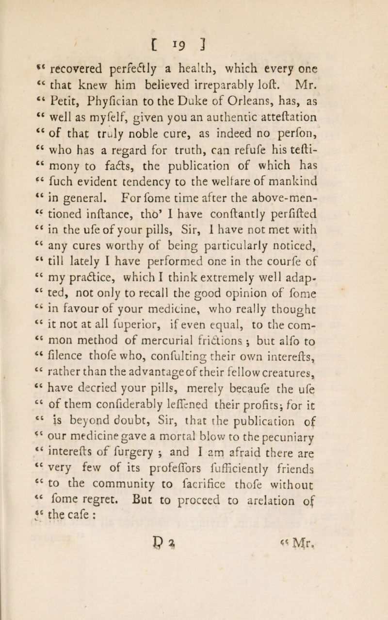 f€ recovered perfectly a health, which every one “ that knew him believed irreparably loft. Mr. 64 Petit, Phyfician to the Duke of Orleans, has, as &lt;c well as myfelf, given you an authentic atteftation “ of that truly noble cure, as indeed no perfon, cc who has a regard for truth, can refufe his tefti- “ mony to fads, the publication of which has “ fuch evident tendency to the welfare of mankind “ in general. Forfome time after the above-men- &lt;c tioned inftance, tho’ I have conftantly perfifted £&lt; in the ufe of your pills, Sir, I have not met with c&lt; any cures worthy of being particularly noticed, “ till lately I have performed one in the courfe of ec my pradice, which I think extremely well adap- &lt;c ted, not only to recall the good opinion of fome cc in favour of your medicine, who really thought 44 it not at all fuperior, if even equal, to the com- &lt;c mon method of mercurial fridions ; but alfo to £C filence thofe who, confulting their own interefts, 44 rather than the advantageof their fellow creatures, “ have decried your pills, merely becaufe the ufe cc of them confiderably leflcned their profits; for it &lt;c is beyond doubt, Sir, that the publication of &lt;c our medicine gave a mortal blow to the pecuniary “ interefts of furgery ; and I am afraid there are &lt;c very few of its profefiors fufficiently friends cc to the community to facrifice thofe without iC fome regret. But to proceed to arelation of *G the cafe : Mr,