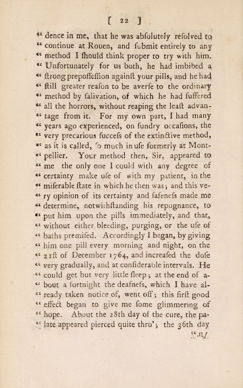 52 dence in me, that he was ahfolutely refolved tQ continue at Rouen, and fubmit entirely to any *6 method I fhould think proper to try with him. &lt;c Unfortunately for us both, he had imbibed a ftrong prepoffefiion againft your pills, and he had ct ftill greater reafon to be averfe to the ordinary ec method by falivation, of which he had differed all the horrors, without reaping the leaft advan- 42 tage from it. For my own part, I had many years ago experienced, on fundry occafions, the ec very precarious fuccefs of the extindive method, •c as it is called, ro much in ufe formerly at Mont- *i pellier. Your method then, Sir, appeared to 44 me the only one I could with any degree of &lt;c certainty make ufe of with my patient, in the *€ miferable ftate in which he then was; and this ve- ry opinion of its certainty and fafenefs made me determine, notwiihftanding his repugnance, to €6 put him upon the pills immediately, and that, 46 without either bleeding, purging, or the ufe of 46 baths premifed. Accordingly I began, by giving him one pill every morning and night, on the iC 21ft of December 1764, and increafed the dofe &lt;c very gradually, and at confiderable intervals. He ec could get but very little fleep; at the end of a- bout a fortnight the deafnefs, which I have al- 66 ready taken notice of, went off; this firft good ** effebt began to give me fome glimmering of sc hope. About the 28th day of the cure, the pa- ct late appeared pierced quite thro’; the 36th day