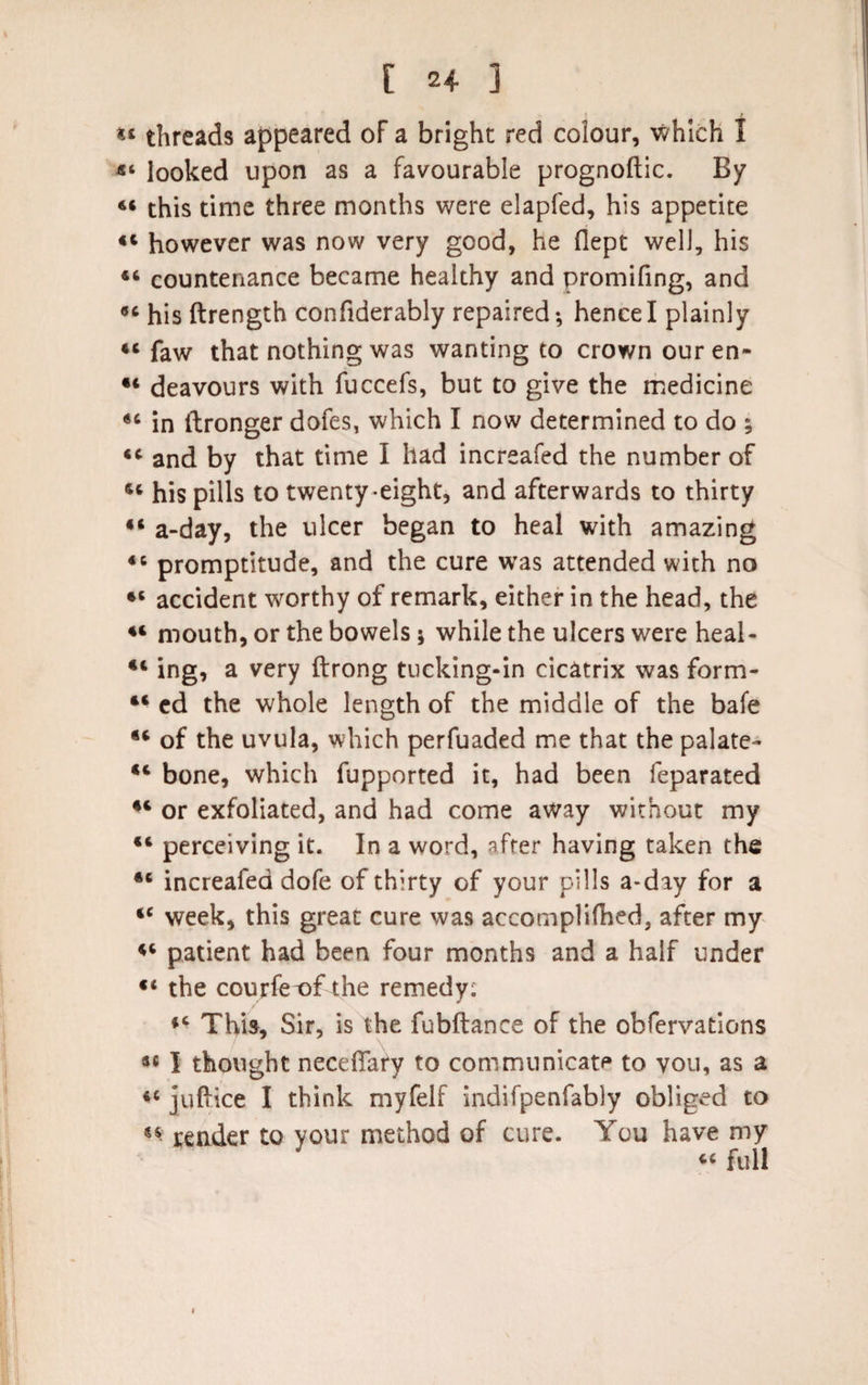 threads appeared of a bright red colour, which I looked upon as a favourable prognoftic. By ** this time three months were elapfed, his appetite 44 however was now very good, he Oept well, his 46 countenance became healthy and promifing, and 9‘ his ftrength confiderably repaired; hence I plainly 44 faw that nothing was wanting to crown our en» •4 deavours with fuccefs, but to give the medicine 44 in ftronger dofes, which I now determined to do ; 4C and by that time I had increafed the number of 44 his pills to twenty-eight, and afterwards to thirty 44 a-day, the ulcer began to heal with amazing 44 promptitude, and the cure was attended with no 44 accident worthy of remark, either in the head, the 44 mouth, or the bowels; while the ulcers were heal- 44 ing, a very ftrong tucking-in cicatrix was form- 44 ed the whole length of the middle of the bafe 44 of the uvula, which perfuaded me that the palate- 44 bone, which fupported it, had been feparated 44 or exfoliated, and had come away without my 44 perceiving it. In a word, after having taken the 44 increafed dofe of thirty of your pills a-day for a 44 week, this great cure was accomplifhed, after my 44 patient had been four months and a half under 44 the courfe^&gt;f the remedy: 44 This, Sir, is the fubftance of the obfervations 34 I thought necefiary to communicate to vou, as a 44 juftice I think myfelf indifpenfably obliged to 44 render to your method of cure. You have my 44 full
