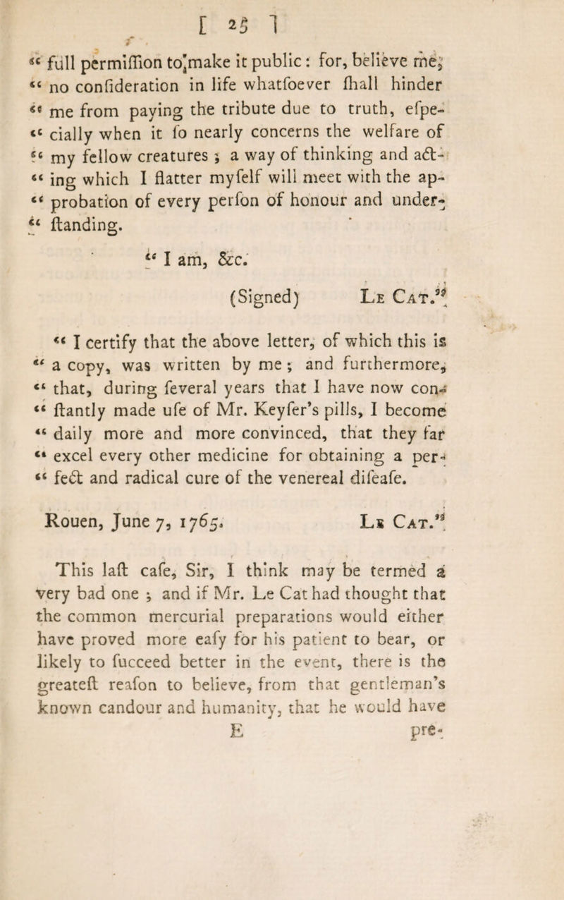 f ”, •* . « full permiflion to]make it public: for, believe me3 «« no confideration in life whatfoever fliall hinder *c me from paying the tribute due to truth, efpe- «« cially when it fo nearly concerns the welfare of «« my fellow creatures ; a way of thinking and ad- “ ing which I flatter myfelf will meet with the ap- probation of every perfon of honour and under- “ Handing. te I am, &amp;c. (Signed) Le Cat.3? « I certify that the above letter, of which this is €t a copy, was written by me ; and furthermore* “ that, during feveral years that I have now con- «* ftantly made ufe of Mr. Keyfer’s pills, I become “ daily more and more convinced, that they far “ excel every other medicine for obtaining a per- &lt;c fed and radical cure of the venereal difeafe. Rouen, June 7, 1765, Ls Cat.’* This lafl: cafe, Sir, 1 think may be termed a very bad one •, and if Mr. Le Cat had thought that the common mercurial preparations would either have proved more eafy for his patient to bear, or likely to fucceed better in the event, there is the greateft reafon to believe, from that gentleman’s known candour and humanity, that he would have E pre-
