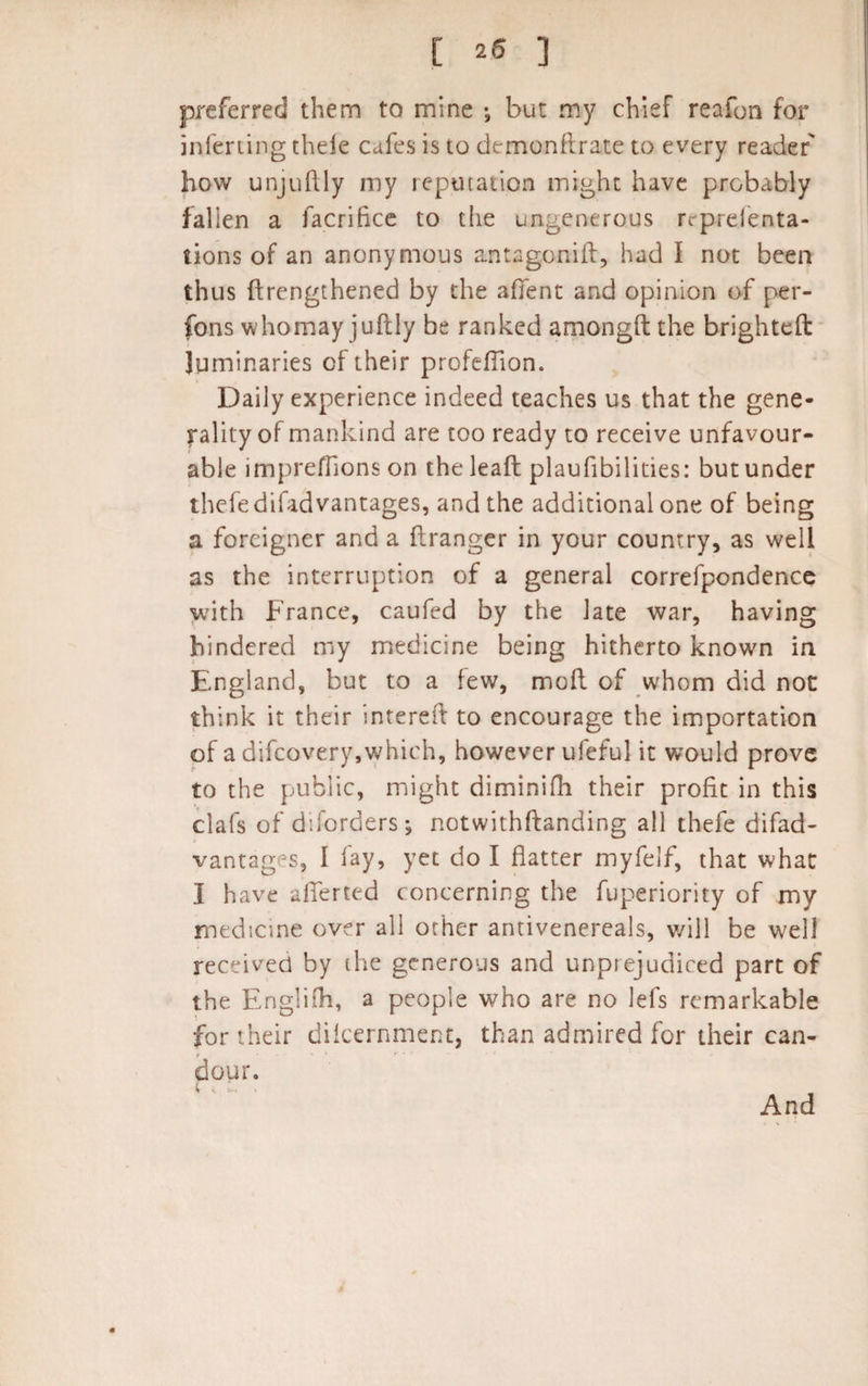 preferred them to mine •, but my chief reafon for inferring thele cafes is to demonflrate to every reader how unjuftly my reputation might have probably fallen a facrifice to the ungenerous rrprelenta- tions of an anonymous antagonift, had I not been thus ftrengthened by the afifent and opinion of per¬ sons whomayjuftly be ranked amongft the brighteft luminaries of their profeflion. Daily experience indeed teaches us that the gene¬ rality of mankind are too ready to receive unfavour¬ able imprefflons on the lead plaufibilities: but under thefedifadvantages, and the additional one of being a foreigner and a ftranger in your country, as well as the interruption of a general correfpondence with France, caufed by the late war, having hindered my medicine being hitherto known in England, but to a few, mod of whom did not think it their intereft to encourage the importation of a difcovery,which, however ufeful it would prove to the public, might diminifh their profit in this clafs of diforders; notwithftanding all thefe difad- vantages, I fay, yet do I flatter myfelf, that what I have aflferted concerning the fuperiority of my medicine over all other antivenereals, v/ill be well received by the generous and unprejudiced part of the Englifh, a people who are no lefs remarkable for their difcernment, than admired for their can¬ dour. And