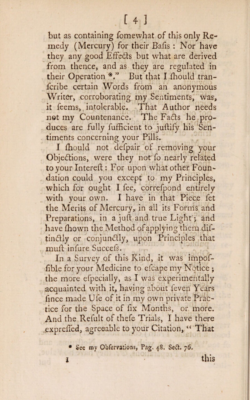 but as containing fomewhat of this only Re¬ medy (Mercury) for their Balls : Nor have they any good Effeds but what are derived from thence, and as they are regulated in their Operation But that I fhould tran- fcribe certain Words from an anonymous Writer, corroborating my Sentiments, was, it feems, intolerable. That Author needs not my Countenance. The Fads he pro¬ duces are fully fufficient to juftify his Sen¬ timents concerning your Pills. I fhould not defpair of removing your Objedions, were they not fo nearly related to your Xntereft : For upon what other Foun¬ dation could you except to my Principles, which for ought I fee, correfpond entirely with your own. I have in that Piece fet the Merits of Mercury, in all its Forms and Preparations, in a juft and true Light; and have Ihown the Method of applying them dif- tindly or conjundly, upon Principles that mud infure Succefs. In a Survey of this Kind, it was impof- fible for your Medicine to efcape my Notice ; the more efpecially, as I was experimentally acquainted with it, having about feven Years fince made Ufe of it in my own private Prac¬ tice for the Space of fix Months, or more. And the Refult of thefe Trials, I have there exprefled, agreeable to your Citation,&lt;c That • See my Obfervations, Pag, 48. Sett. 76. i this