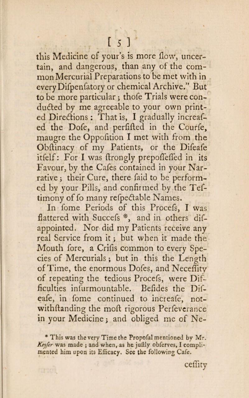 this Medicine of your’s is more flow, uncer¬ tain, and dangerous, than any of the com¬ mon Mercurial Preparations to be met with in every Difpenfatory or chemical Archive.” But to be more particular; thofe Trials were con¬ ducted by me agreeable to your own print¬ ed Directions: That is, I gradually increas¬ ed the Dofe, and perfifted in the Courfe, maugre the Oppofition I met with from the Obftinacy of my Patients, or the Difeafe itfelf: For I was ftrongly prepoflefled in its Favour, by the Cafes contained in your Nar¬ rative ; their Cure, there faid to be perform¬ ed by your Pills, and confirmed by the Tef- timony of fo many refpectable Names. In Some Periods of this Procefs, I was flattered with Succefs *, and in others dis¬ appointed. Nor did my Patients receive any real Service from it; but when it made the Mouth fore, a Crifis common to every Spe¬ cies of Mercurials; but in this the Length of Time, the enormous Dofes, and Neceflity of repeating the tedious Procefs, were Dif¬ ficulties insurmountable. Befides the Dif¬ eafe, in fome continued to increafe, not- withftanding the moft rigorous Perfeverance in your Medicine; and obliged me of Ne- * This was the very Time the Propofal mentioned by Mr. Keyfer was made ; and when, as he juftly obferves, I compli¬ mented him upon its Efficacy. See the following Cafe.