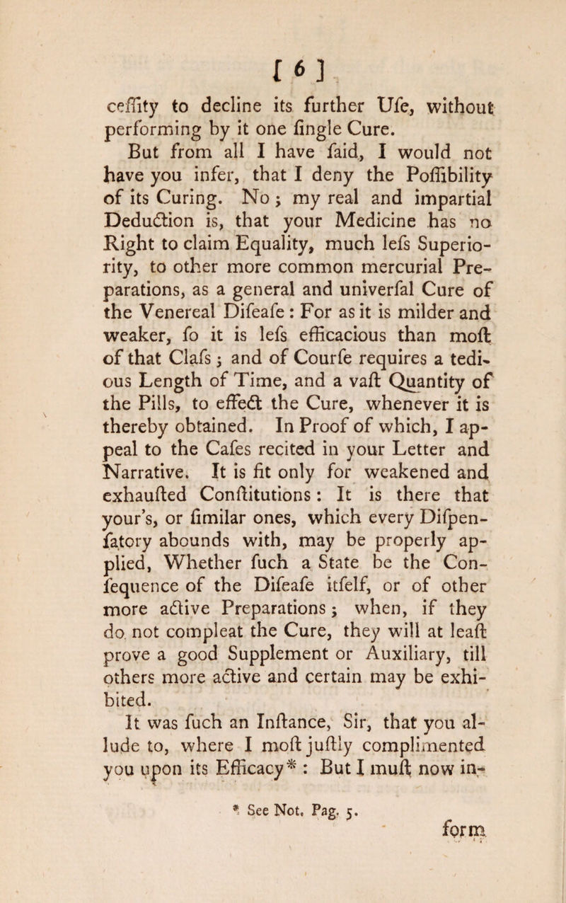 16] ceffity to decline its further Ufe, without performing by it one Angle Cure. But from all I have faid, I would not have you infer, that I deny the Poffibility of its Curing. No ; my real and impartial Deduction is, that your Medicine has no Right to claim Equality, much lefs Superio¬ rity, to other more common mercurial Pre¬ parations, as a general and univerfal Cure of the Venereal Difeafe : For as it is milder and weaker, fo it is lefs efficacious than moft of that Clafs ; and of Courfe requires a tedi¬ ous Length of Time, and a vaft Quantity of the Pills, to effedt the Cure, whenever it is thereby obtained. In Proof of which, I ap¬ peal to the Cafes recited in your Letter and Narrative; It is fit only for weakened and exhaufted Conftitutions: It is there that your’s, or fimilar ones, which every Difpen- fatcry abounds with, may be properly ap¬ plied, Whether fuch a State be the Con¬ sequence of the Difeafe itfelf, or of other more adtive Preparations; when, if they do not compleat the Cure, they will at leaf!: prove a good Supplement or Auxiliary, till others more active and certain may be exhi¬ bited. It was fuch an Inftance, Sir, that you al¬ lude to, where I moftjuftly complimented you upon its Efficacy* : But I mufl; now in- * See Not, Pag- 5- form .v/ * i