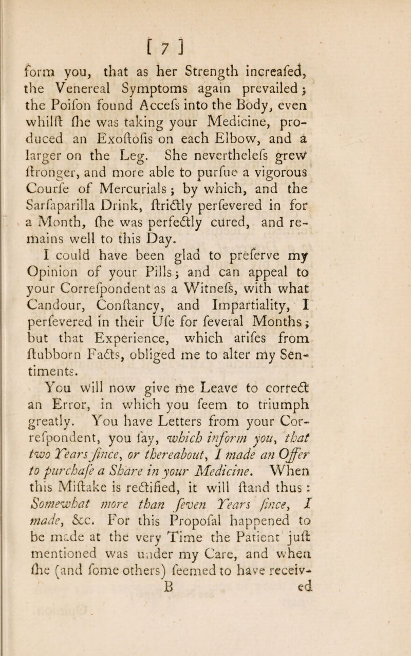 form you, that as her Strength increafed, the Venereal Symptoms again prevailed ; the Poifon found Accefs into the Body, even whilft (lie was taking your Medicine, pro¬ duced an Exoftolis on each Elbow, and a larger on the Leg. She neverthelefs grew (Longer, and more able to purfue a vigorous Courfe of Mercurials; by which, and the Sarfaparilla Drink, ftridtly perfevered in for a Month, (he was perfectly cured, and re¬ mains well to this Day. I could have been glad to preferve my Opinion of your Pills and can appeal to your Correfpondent as a Witnefs, with what Candour, Conftancy, and Impartiality, I perfevered in their Ufe for feveral Months; but that Experience, which arifes from ftubborn Fadts, obliged me to alter my Sen¬ timents. You will now give me Leave to corredt an Error, in w'hich you feem to triumph greatly. You have Letters from your Cor¬ refpondent, you fay, which inform you, that two Tears Jince, or thereabout, I made an Offer to pur chafe a Share in your Medicine. When th is Miftake is rectified, it will hand thus : Somewhat more than /even Tears face, I made, See. For this Propoial happened to be made at the very Time the Patient juft mentioned was under my Care, and when (he (and fome others) feemed to have receiv- B ed.