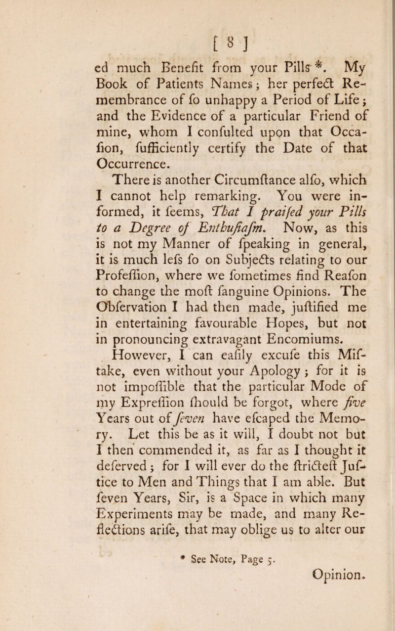 ed much Benefit from your Pillsr My Book of Patients Names; her perfedt Re¬ membrance of fo unhappy a Period of Life; and the Evidence of a particular Friend of mine, whom I confulted upon that Occa- fion, fufHciently certify the Date of that Occurrence. There is another Circumflance alfo, which I cannot help remarking. You were in¬ formed, it feems, That I praifed your Pills to a Degree of Enthufiafm. Now, as this is not my Manner of fpeaking in general, it is much lefs fo on Subjects relating to our Profeffion, where we fometimes find Reafon to change the moft fanguine Opinions. The Obfervation I had then made, juftified me in entertaining favourable Hopes, but not in pronouncing extravagant Encomiums. However, I can eafily excufe this Mif- take, even without your Apology ; for it is not impoffible that the particular Mode of my Expreffion fhould be forgot, where five Years out offeven have efcaped the Memo¬ ry. Let this be as it will, I doubt not but I then commended it, as far as I thought it deferved ; for I will ever do the ftridteft Jut* tice to Men and Things that I am able. But feven Years, Sir, is a Space in which many Experiments may be made, and many Re¬ flexions arife, that may oblige us to alter our * See Note, Page 5. Opinion.