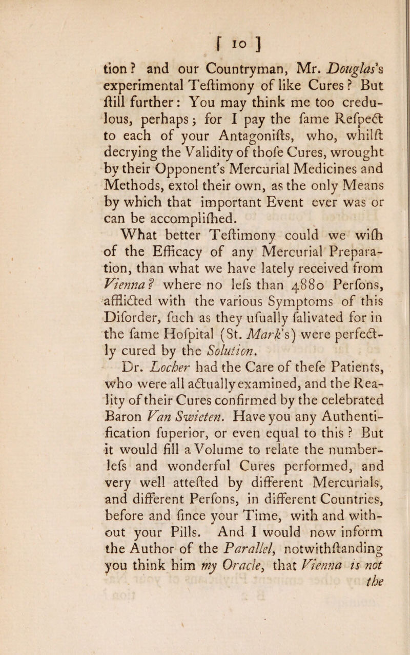 tion? and our Countryman, Mr. Douglas's experimental Teftimony of like Cures ? But ftill further: You may think me too credu¬ lous, perhaps; for I pay the fame RefpeCt to each of your Antagonifts, who, whilft decrying the Validity of thofe Cures, wrought by their Opponent’s Mercurial Medicines and Methods, extol their own, as the only Means by which that important Event ever was or can be accomplifhed. What better Teftimony could we wifh of the Efficacy of any Mercurial Prepara¬ tion, than what we have lately received from Vienna? where no lefs than 4880 Perfons, affii&amp;ed with the various Symptoms of this Diforder, fuch as they ufually falivated for in the fame Hofpital (St. Mark's) were perfect¬ ly cured by the Solution. Dr. Locher had the Care of thefe Patients, who were all actually examined, and the Rea¬ lity of their Cures confirmed by the celebrated Baron Van Swieten. Have you any Authenti¬ cation fuperior, or even equal to this ? But it would fill a Volume to relate the number- lefs and wonderful Cures performed, and very well attefted by different Mercurials, and different Perfons, in different Countries, before and fince your Time, with and with¬ out your Pills. And I would now inform the Author of the Parallel, notwithftanding you think him my Oracle, that Vienna ts not the