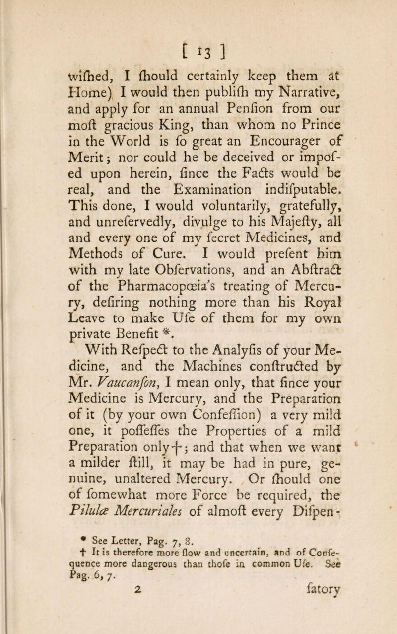 wifned, I fhould certainly keep them at Home) I would then publifh my Narrative, and apply for an annual Penfion from our mod gracious King, than whom no Prince in the World is fo great an Encourager of Merit; nor could he be deceived or impof- ed upon herein, fince the Fadts would be real, and the Examination indifputable. This done, I would voluntarily, gratefully, and unrefervedly, divulge to his Majefty, all and every one of my fecret Medicines, and Methods of Cure. I would prefent him with mv late Obfervations, and an Abftradfc of the Pharmacopoeia's treating of Mercu¬ ry, defiring nothing more than his Royal Leave to make Ufe of them for my own private Benefit *. With Refpedt to the Analyfis of your Me¬ dicine, and the Machines conftruded by Mr. Vaucanfon, I mean only, that fince your Medicine is Mercury, and the Preparation of it (by your own Confeffion) a very mild one, it poffeffes the Properties of a mild Preparation only^; and that when we want a milder ftill, it may be had in pure, ge¬ nuine, unaltered Mercury. Or fhould one of fomewhat more Force be required, the Pilulce Mer cur idles of almoft every Difpen- • See Letter, Pag. 7, 8. f It is therefore more flow and uncertain, and of Confe- quence more dangerous than thofe in common Ufe. See Pag. 6, 7. fatorv 2