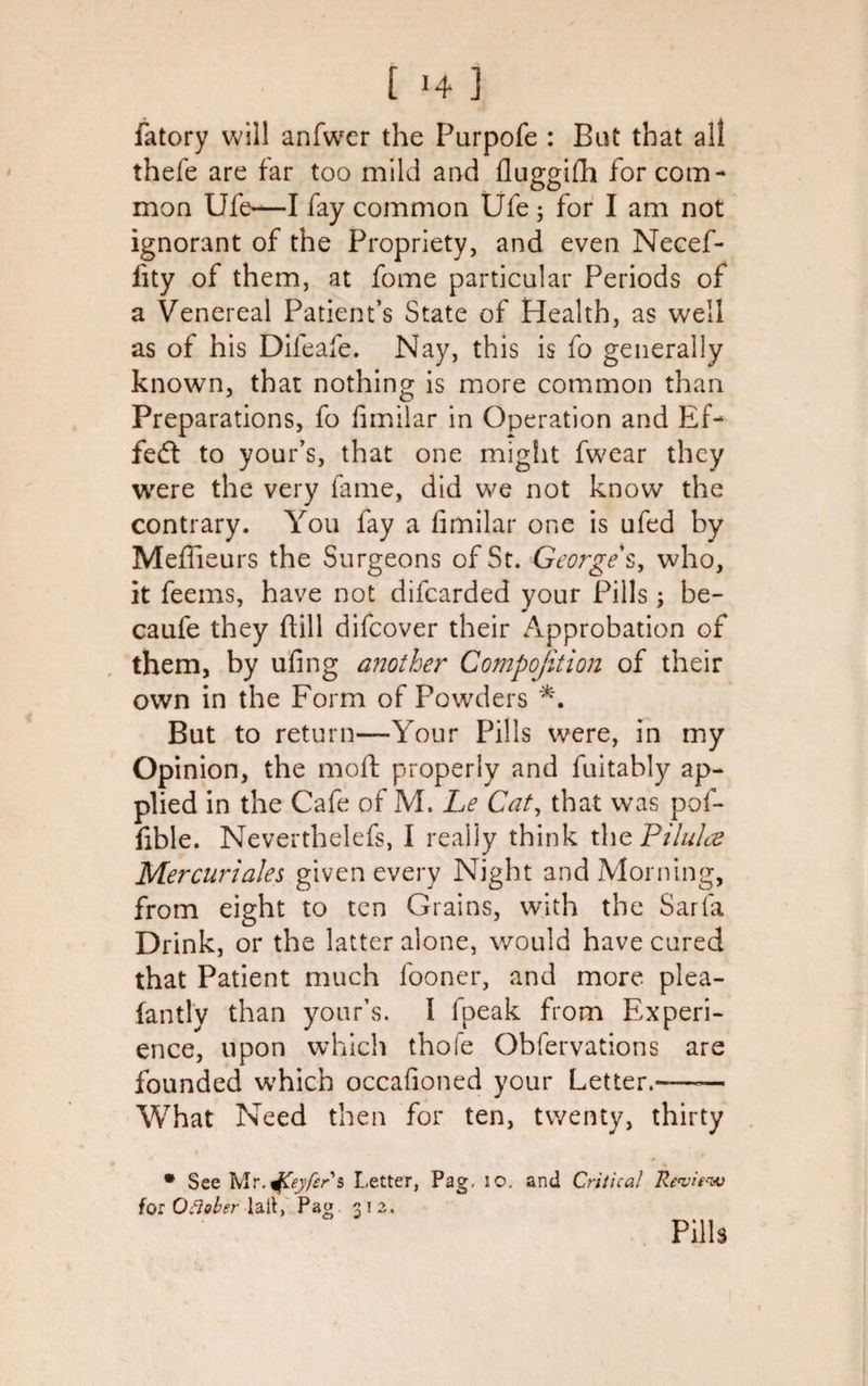 fatory will anfwer the Purpofe : But that all thefe are far too mild and fluggifh for com¬ mon Ufe—I fay common Ufe ; for I am not ignorant of the Propriety, and even Necef- fity of them, at fome particular Periods of a Venereal Patient’s State of Health, as well as of his Difeafe. Nay, this is fo generally known, that nothing is more common than Preparations, fo fimilar in Operation and Ef¬ fect to your’s, that one might fwear they were the very fame, did we not know the contrary. You fay a fimilar one is ufed by Mefiieurs the Surgeons of St. George s, who, it feems, have not difearded your Pills ; be- caufe they ftill difeover their Approbation of them, by ufing another Compofition of their own in the Form of Powders *. But to return—Your Pills were, in my Opinion, the moft properly and fuitably ap¬ plied in the Cafe of M. Le Cat, that was pof- fible. Neverthelefs, I really think the Pilulee Mercurials given every Night and Morning, from eight to ten Grains, with the Sarfa Drink, or the latter alone, would have cured that Patient much fooner, and more plea- fan tlv than your’s. I fpeak from Experi¬ ence, upon which thole Obfervations are founded which occafioned your Letter.-—— What Need then for ten, twenty, thirty * See Mr.jfCeyfers Letter, Pag, 10. and Critical Review for Oflaber lait, Pat? 312, ‘ ' Pills