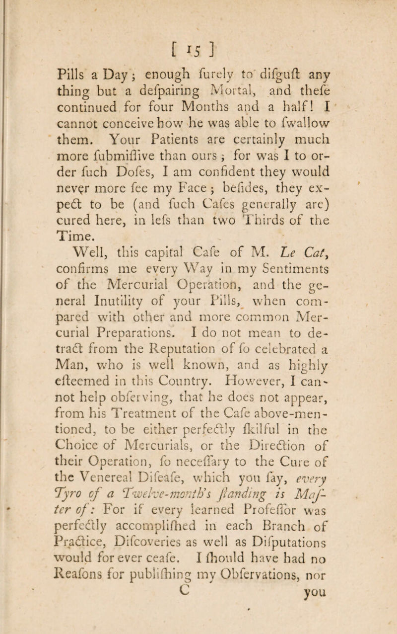 [ ^5 ] Pills a Day; enough furelv to difguft any thing but a delpairing Mortal, and thefe continued for four Months and a half! I cannot conceive how he was able to fwallow them. Your Patients are certainly much more fubmifiive than ours ; for was I to or¬ der fuch Dofes, I am confident they would never more fee my Face ; befides, they ex¬ pert to be (and fuch Cafes generally are) cured here, in lefs than two Thirds of the Time. Well, this capita! Cafe of M. Le Caty confirms me every Way in my Sentiments of the Mercurial Operation, and the ge¬ neral Inutility of your Pills, when com¬ pared with other and more common Mer¬ curial Preparations. I do not mean to de¬ tract from the Reputation of fo celebrated a Man, who is well known, and as highly elteemed in this Country. Plowever, I can~ not help obferving, that he does not appear, from his Treatment of the Cafe above-men¬ tioned, to be either perfectly fkilful in the Choice of Mercurials, or the Direction of their Operation, fo neceffary to the Cure of the V enereal Difeafe, which you fay, every Tyro of a Twelve-month’$ /landing is Mat¬ ter of : For if every learned ProfefTor was perfectly accomplifhed in each Branch of Pradtice, Difcoveries as well as Difputations would forever ceafe. I fhould have had no lleafons for publifhing my Cbfervations, nor C yOU