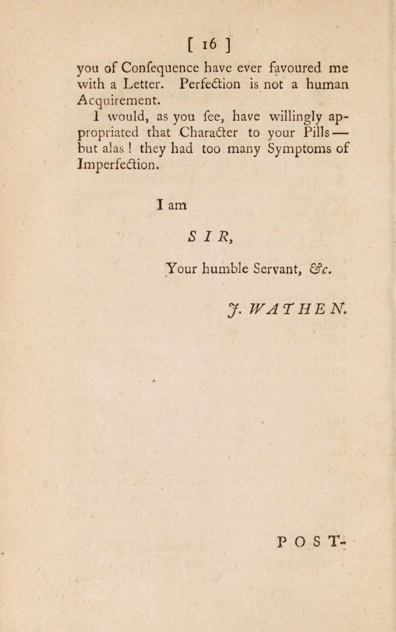 you of Confequence have ever favoured me with a Letter. Perfection is not a human Acquirement. 1 would, as you fee, have willingly ap¬ propriated that Character to your Pills — but alas ! they had too many Symptoms of Imperfection. I am SIR, Your humble Servant, &amp;c. y. W A THEN: POST-