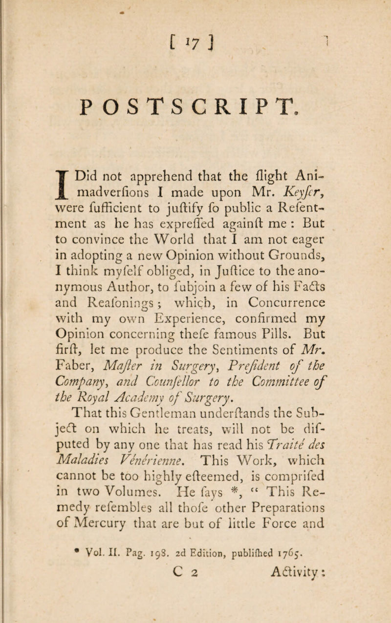 POSTSCRIPT, I Did not apprehend that the flight Ani~ madverfions I made upon Mr. Keyfcr, were fufficient to juftify fo public a Relent- ment as he has exprefled againft me : But to convince the World that I am not eager in adopting a new Opinion without Grounds, I think myfelf obliged, in Juftice to the ano¬ nymous Author, to fubjoin a few of his Fadts and Reafonings; which, in Concurrence with my own Experience, confirmed my Opinion concerning thefe famous Pills. But firft, let me produce the Sentiments of Mr. Faber, Mafter in Surgery, Prefident of the Company, and Ccunjellor to the Committee of the Royal Academy of Surgery. That this Gentleman understands the Sub¬ ject on which he treats, will not be dif- puted by any one that has read his Traite des Maladies Venerienne. Th is Work, which cannot be too highly efteemed, is comprifed in two Volumes. He fays *, f£ This Re¬ medy reiembles all thofe other Preparations of Mercury that are but of little Force and * Vol. II. Pag. 19S. 2d Edition, publifhed 1765. C 2 Activity: