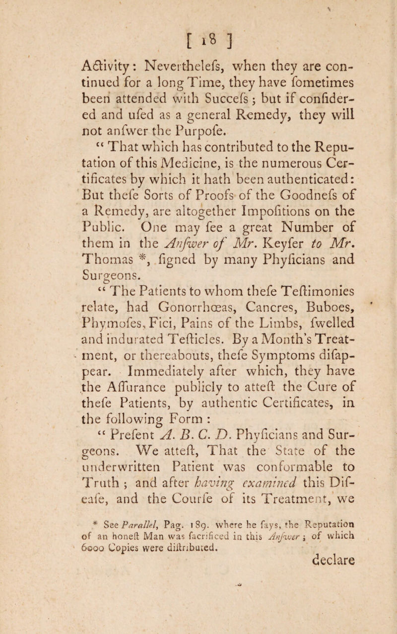 I A&amp;ivity: Neverthelefs, when they are con¬ tinued for a long Time, they have fometimes been attended with Succefs ; but if confider- ed and ufed as a general Remedy, they will not anfwer the Purpofe. “ That which has contributed to the Repu¬ tation of this Medicine, is the numerous Cer¬ tificates by which it hath been authenticated: But thefe Sorts of Proofs of the Goodnefs of a Remedy, are altogether Impofitions on the Public. One may fee a great Number of them in the Anfwer of Mr. Keyfer to Mr. Thomas figned by many Phyficians and Surgeons. “ The Patients to whom thefe Teftimonies relate, had Gonorrhoeas, Cancres, Buboes, PhymofeSs Fici, Pains of the Limbs, fwelled and indurated Tefticles. By a Month’s Treat¬ ment, or thereabouts, thefe Symptoms difap- pear. Immediately after which, they have the Afilirance publicly to attefl the Cure of thefe Patients, by authentic Certificates, in the following Form : &lt;£ Prefent A. B. C. D. Phyficians and Sur¬ geons. We atteft, That the State of the o _ ’ underwritten Patient was conformable to Truth ; and after having examined this Dif- eafe, and the Courfe of its Treatment, we * See Parallel^ Pag. 189. where he fays, the Reputation of an honeft Man was facrificed in this Anfwer j of which 6000 Copies were aittnbuted. declare