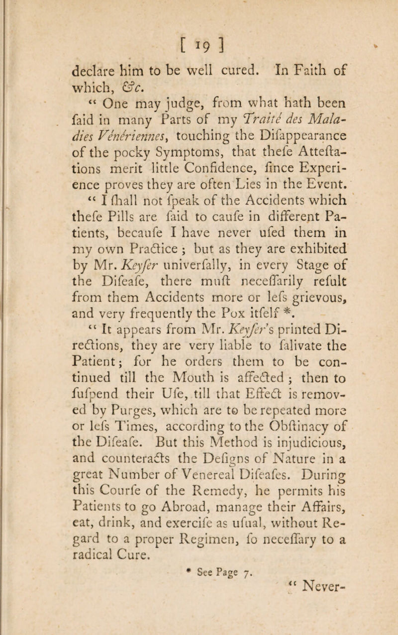 • • * • declare him to be well cured. In Faith of which, &amp;c. “ One may judge, from what hath been faid in many Farts of my Trait e des Mala¬ dies VeneriermeSy touching the Disappearance of the pocky Symptoms, that thefe Attefta- tions merit little Confidence, fince Experi¬ ence proves they are often Lies in the Event. “ I (hall not fpeak of the Accidents which thefe Pills are Said to caufe in different Pa¬ tients, becaufe I have never ufed them in my own Practice ; but as they are exhibited by Mr. Keyfer univerfally, in every Stage of the Difeafe, there mnft neceffarily refult from them Accidents more or lefs grievous, and very frequently the Pox itfelf *. “ It appears from Mr. Keyfer s printed Di¬ rections, they are very liable to falivate the Patient; for he orders them to be con¬ tinued till the Mouth is affected ; then to fufpend their Ufe, till that EffeCt is remov¬ ed bv Purges, which are to be repeated more or lefs Times, according to the Obftinacy of the Difeafe. But this Method is injudicious, and counteracts the Defigns of Nature in a great Number of Venereal Difeafes. During this Courfe of the Remedy, he permits his Patients to go Abroad, manage their Affairs, eat, drink, and exercife as ufual, without Re¬ gard to a proper Regimen, fo neceffary to a radical Cure. * See Page 7. &lt;c Never-
