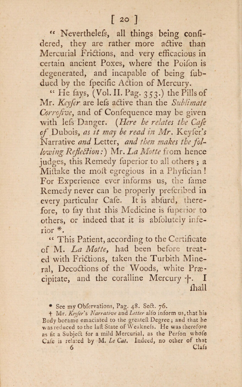tc Neverthelefs, all things being confi- dered, they are rather more adtive than Mercurial Fridtions, and very efficacious in certain ancient Poxes, where the Poifon is degenerated, and incapable of being lub- dued by the fpecific Adtion of Mercury. “ Fie fays, (Vol.II. Pag. 353.) the Pills of Mr. Keyfer are lefs adtive than the Sublimate Corrojive, and of Confequence may be given with lefs Danger. [Here he relates the Cafe of Dubois, as it may be read in Mr. Keyfer’s Narrative and Letter, and then makes the fol¬ lowing Refection:) Mr. La Motte from hence judges, this Remedy fuperior to all others 5 a Miftake the moil egregious in a Phyfician ! For Experience ever informs us, the fame Remedy never can be properly prefcribed in every particular Cafe. It is abfurd, there¬ fore, to fay that this Medicine is fuperior to others, or indeed that it is abfolutely infe¬ rior ‘c This Patient, according to the Certificate of M. La Motte, had been before treat¬ ed with Fridtions, taken the Turbith Mine¬ ral, Decodtions of the Woods, white Pre¬ cipitate, and the coralline Mercury I fhail * See my Obfervations, Pag. 48. Sedt. 76. f Mr. Keyfer's Narrative and Letter alfo inform us, that his Body became emaciated to the greateft Degree; and that he was reduced to the lad State of Weaknefs. He was therefore as fit a Subjedt for a mild Mercurial, as the Perfon whole Cafe is related by M. Le Cat. Indeed, no other of that 6 Clafs