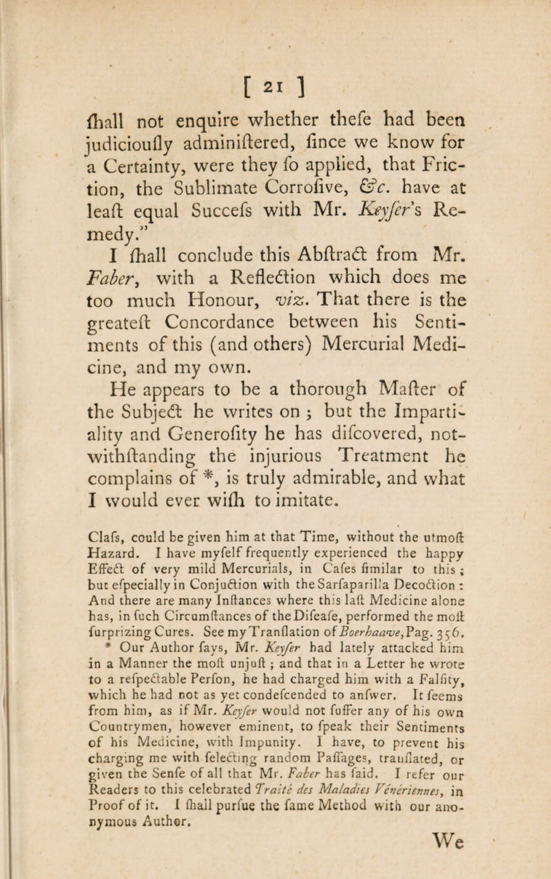 fhall not enquire whether thefe had been judicioufly adminiftered, lince we know for a Certainty, were they fo applied, that Fric¬ tion, the Sublimate Corrofive, &amp;c. have at lead equal Succefs with Mr. Keyjers Re- I fhall conclude this AbftraCt from Mr. Faber, with a Reflection which does me too much Honour, viz. That there is the greateft Concordance between his Senti¬ ments of this (and others) Mercurial Medi¬ cine, and my own. He appears to be a thorough Mailer of the SubjeCt he writes on ; but the Imparti¬ ality and Generofity he has difcovered, not- withftanding the injurious Treatment he complains of is truly admirable, and what I would ever with to imitate. Clafs, could be given him at that Time, without the utmoft Hazard. I have myfelf frequently experienced the happy EfFedl of very mild Mercurials, in Cafes fimilar to this; but efpecially in Conjuftion with the Sarfaparil'a Decottion : And there are many Inftances where this laft Medicine alone has, in fuch Circumftances of theDifeafe, performed the moil furprizing Cures. See my Tranflation of Boerhaave^ag. 3^6. * Our Author fays, Mr. Keyfer had lately attacked him in a Manner the moll unjuft ; and that in a Letter he wrote to a refpe&amp;able Perfon, he had charged him with a Falfity, which he had not as yet condefcended to anfwer. It feems from him, as if Mr. Keyfer would not fufFer any of his own Countrymen, however eminent, to fpeak their Sentiments of his Medicine, with Impunity. I have, to prevent his charging me with felectmg random Paftages, tranfiated, or given the Senfe of all that Mr. Faker has faid. I refer our Readers to this celebrated Traite des Maladies Vhieriennes, in Proof of it. I (hail purfue the fame Method with our ano¬ nymous Author. We