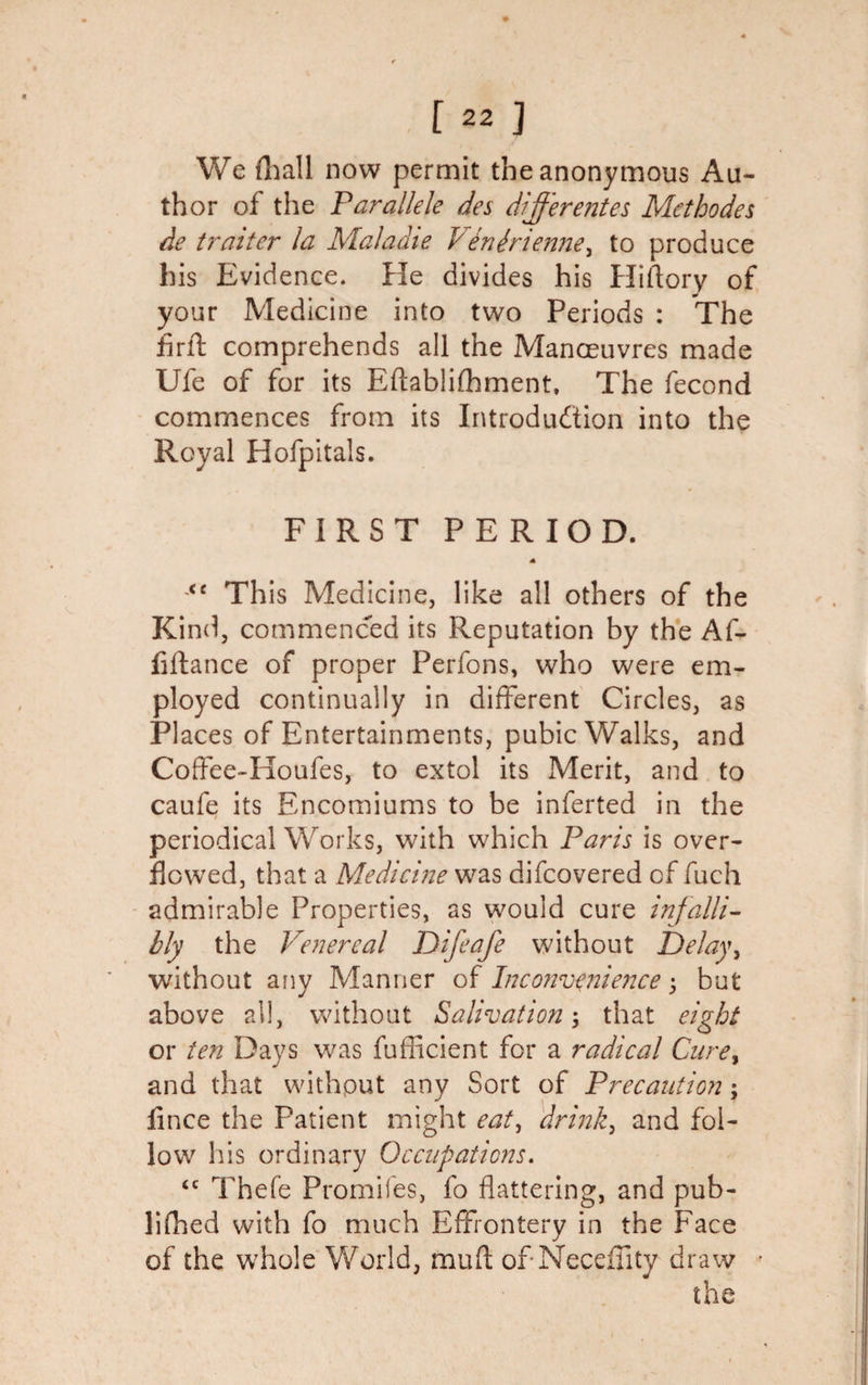 We (hall now permit the anonymous Au¬ thor of the Parallele des differentes Methodes de trniter la Maladie Venirienne, to produce his Evidence. He divides his Hiftory of your Medicine into two Periods : The Arif comprehends all the Manoeuvres made Ufe of for its Eftablifhment, The fecond commences from its Introduction into the Royal Hofpitals. FIRST PERIOD. &lt;e This Medicine, like all others of the Kind, commenced its Reputation by the Af- fiftance of proper Perfons, who were em¬ ployed continually in different Circles, as Places of Entertainments, pubic Walks, and Coffee-Houfes, to extol its Merit, and to caufe its Encomiums to be inferted in the periodical Works, with which Paris is over¬ flowed, that a Medicine was difcovered of fuch admirable Properties, as would cure infalli¬ bly the Venereal Difeafe without Delay, without any Manner of Inconvenience j but above all, without Salivation; that eight or ten Days was fufficient for a radical Cure9 and that withput any Sort of Precaution; fince the Patient might eat, drink, and fol¬ low his ordinary Occupations. &lt;c Thefe Promifes, fo flattering, and pub- lifhed with fo much Effrontery in the Face of the whole World, muff of Neceffity draw the