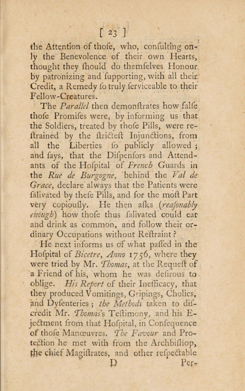 the Attention of thofe, who, confulting on¬ ly the Benevolence of their own Hearts* thought they fhould do themfelves Honour by patronizing and fupporting, with all their. Credit, a Remedy fo truly ferviceable to their Fellow-Creatures. The Parallel then demondrates howfalfe thofe Promifes were, by informing us that the Soldiers, treated by thofe Pills, were re¬ drained by the drided Injunctions, from all the Liberties fo publicly allowed ; and fays, that the Difpenfors and Attend¬ ants of the Hofpital of French Guards in the Rue de Burgogne, behind the Val de Grace, declare always that the Patients were falivated by thefe Pills, and for the mod Part very copioufly. He then afks (reafonably enough) how thofe thus falivated could eat- and drink as common, and follow their or- dinary Occupations without Redraint ? He next informs us of what pafied in the Hofpital of Bicetre, Anno 1756, where they were tried by Mr. Thomas, at the R.equeft of a Friend of his, whom he was defirous to oblige. His Report of their Inefficacy, that they produced Vomitings, Gripings, Cholics, and Dyfenteries; the Methods taken to dis¬ credit Mr. Thomas's Tedimony, and his E- jedtment from that Hofpital, in Conlequence of thofe Manoeuvres. The Favour and Pro- teftion he met with from the Archbifliop, the chief Magidrates, and other refpedabie P Peiv