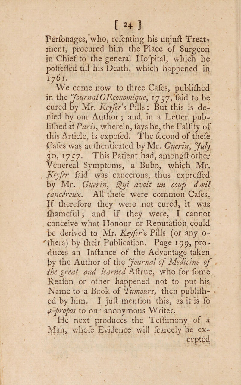 [24 ] Ferfonages, who, refenting his unjuft Treats ment, procured him the Place of Surgeon in Chief to the general Hofpital, which he poffeffed till his Death, which happened in 176/. We come now to three Cafes, published in the JournalOEconomique, 1757, faid to be cured by Mr. Keyfer s Pills: But this is de¬ nied by our Author; and in a Letter pub- lifhedatP^m, wherein, fays he, the Falfity of this Article, is expofed. The fecond of thefe Cafes was authenticated by Mr. Guerin, July 30, 1757. This Patient had, amongft other Venereal Symptoms, a Bubo, which Mr. Keyfer faid was cancerous, thus exprefied by Mr. Guerin, Sfui avoit un coup dceil (tancereux. All thefe were common Cafes. If therefore they were not cured, it was fhameful; and if they were, I cannot conceive what Honour or Reputation could be derived to Mr. Keyfer $ Pills (or any o- 'thers) by their Publication. Page 199, pro¬ duces an Inftance of the Advantage taken by the Author of the Journal of Medicine of the great and learned Aftruc, who for fome Reafon or other happened not to put his Name to a Book of Tumours, then publifti- . ed by him. I juft mention this, as it is fo a-propos to our anonymous Writer. He next produces the Teftimony of a be ex¬ cepted Man, whofe Evidence will fcarcely