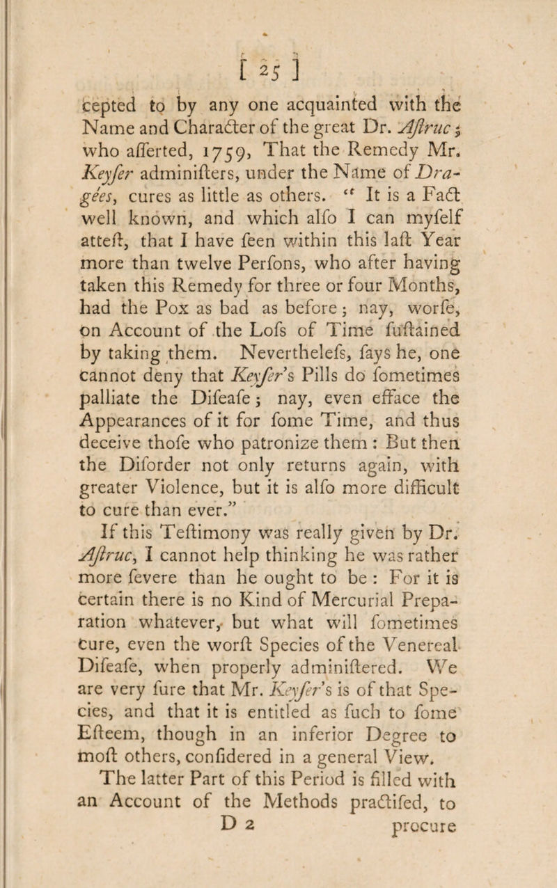 » ! • • * ^ » cepted to by any one acquainted with the Name and Character of the great Dr. AJtruc; who afferted, 1759, That the Remedy Mr. Kexfer adminiders, under the Name of Dra¬ gees, cures as little as others. It is a Fa£t well known, and which alfo I can myfelf atted, that I have feen within this lad Year more than twelve Perfons, who after having taken this Remedy for three or four Months, had the Pox as bad as before; nay, worfe, on Account of the Lofs of Time fudained by taking them. Neverthelefs, fays he, one cannot deny that Keyfer s Pills do fometimes palliate the Difeafe; nay, even efface the Appearances of it for fome Time, and thus deceive thofe who patronize them : But then the Dilorder not only returns again, with greater Violence, but it is alfo more difficult to cure than ever.” t If this Teffimony was really given by Dr. AJlruc, I cannot help thinking he was rather more fevere than he ought to be : For it is certain there is no Kind of Mercurial Prepa¬ ration whatever, but what will fometimes Cure, even the word Species of the Venereal Difeafe, when properly adminidered. We are very fure that Mr. Kexfer s is of that Spe¬ cies, and that it is entitled as fuch to fome Edeem, though in an inferior Degree to mod others, confidered in a general View. The latter Part of this Period is filled with an Account of the Methods pra&amp;ifed, to D 2 procure